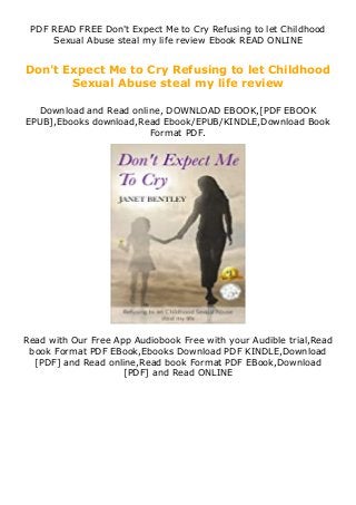 PDF READ FREE Don't Expect Me to Cry Refusing to let Childhood
Sexual Abuse steal my life review Ebook READ ONLINE
Don't Expect Me to Cry Refusing to let Childhood
Sexual Abuse steal my life review
Download and Read online, DOWNLOAD EBOOK,[PDF EBOOK
EPUB],Ebooks download,Read Ebook/EPUB/KINDLE,Download Book
Format PDF.
Read with Our Free App Audiobook Free with your Audible trial,Read
book Format PDF EBook,Ebooks Download PDF KINDLE,Download
[PDF] and Read online,Read book Format PDF EBook,Download
[PDF] and Read ONLINE
 
