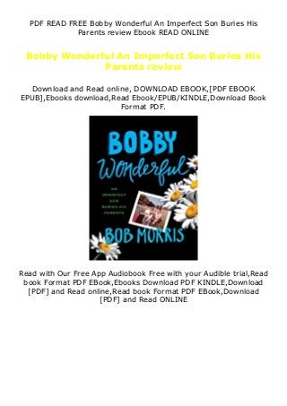 PDF READ FREE Bobby Wonderful An Imperfect Son Buries His
Parents review Ebook READ ONLINE
Bobby Wonderful An Imperfect Son Buries His
Parents review
Download and Read online, DOWNLOAD EBOOK,[PDF EBOOK
EPUB],Ebooks download,Read Ebook/EPUB/KINDLE,Download Book
Format PDF.
Read with Our Free App Audiobook Free with your Audible trial,Read
book Format PDF EBook,Ebooks Download PDF KINDLE,Download
[PDF] and Read online,Read book Format PDF EBook,Download
[PDF] and Read ONLINE
 