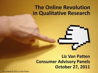 The Online Revolution
in Qualitative Research
Liz Van Patten
Consumer Advisory Panels
October 27, 2011
All contents © 2011 Liz Van Patten
 