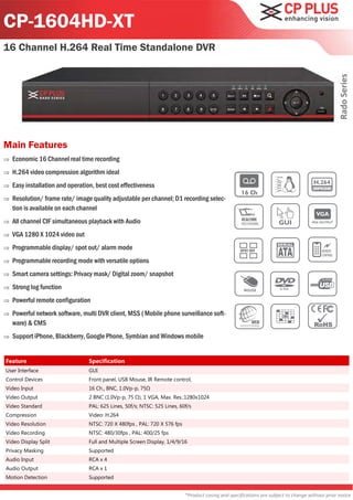 CP-1604HD-XT
16 Channel H.264 Real Time Standalone DVR




                                                                                                                                                   Rado Series
Main Features
   Economic 16 Channel real time recording
   H.264 video compression algorithm ideal
   Easy installation and operation, best cost effectiveness
   Resolution/ frame rate/ image quality adjustable per channel; D1 recording selec-
    tion is available on each channel
   All channel CIF simultaneous playback with Audio
   VGA 1280 X 1024 video out
   Programmable display/ spot out/ alarm mode
   Programmable recording mode with versatile options
   Smart camera settings: Privacy mask/ Digital zoom/ snapshot
   Strong log function
   Powerful remote configuration
   Powerful network software, multi DVR client, MSS ( Mobile phone surveillance soft-
    ware) & CMS
   Support iPhone, Blackberry, Google Phone, Symbian and Windows mobile


Feature                           Specification
User Interface                    GUI
Control Devices                   Front panel, USB Mouse, IR Remote control,
Video Input                       16 Ch., BNC, 1.0Vp-p, 75Ω
Video Output                      2 BNC (1.0Vp-p, 75 Ω), 1 VGA, Max. Res.:1280x1024
Video Standard                    PAL: 625 Lines, 50f/s; NTSC: 525 Lines, 60f/s
Compression                       Video: H.264
Video Resolution                  NTSC: 720 X 480fps , PAL: 720 X 576 fps
Video Recording                   NTSC: 480/30fps , PAL: 400/25 fps
Video Display Split               Full and Multiple Screen Display, 1/4/9/16
Privacy Masking                   Supported
Audio Input                       RCA x 4
Audio Output                      RCA x 1
Motion Detection                  Supported


                                                                            *Product casing and specifications are subject to change without prior notice
 