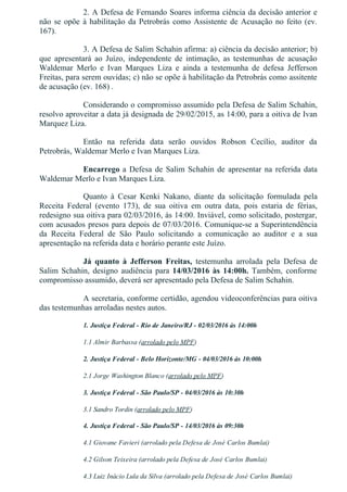 2. A Defesa de Fernando Soares informa ciência da decisão anterior e
não se opõe à habilitação da Petrobrás como Assistente de Acusação no feito (ev.
167).
3. A Defesa de Salim Schahin afirma: a) ciência da decisão anterior; b)
que  apresentará  ao  Juízo,  independente  de  intimação,  as  testemunhas  de  acusação
Waldemar  Merlo  e  Ivan  Marques  Liza  e  ainda  a  testemunha  de  defesa  Jefferson
Freitas, para serem ouvidas; c) não se opõe à habilitação da Petrobrás como assitente
de acusação (ev. 168) .
Considerando o compromisso assumido pela Defesa de Salim Schahin,
resolvo aproveitar a data já designada de 29/02/2015, as 14:00, para a oitiva de Ivan
Marquez Liza.
Então  na  referida  data  serão  ouvidos  Robson  Cecílio,  auditor  da
Petrobrás, Waldemar Merlo e Ivan Marques Liza.
Encarrego a Defesa de Salim Schahin de apresentar na referida data
Waldemar Merlo e Ivan Marques Liza.
Quanto  à  Cesar  Kenki  Nakano,  diante  da  solicitação  formulada  pela
Receita  Federal  (evento  173),  de  sua  oitiva  em  outra  data,  pois  estaria  de  férias,
redesigno sua oitiva para 02/03/2016, às 14:00. Inviável, como solicitado, postergar,
com acusados presos para depois de 07/03/2016. Comunique­se a Superintendência
da  Receita  Federal  de  São  Paulo  solicitando  a  comunicação  ao  auditor  e  a  sua
apresentação na referida data e horário perante este Juízo.
Já  quanto  à  Jefferson  Freitas,  testemunha  arrolada  pela  Defesa  de
Salim  Schahin,  designo  audiência  para 14/03/2016  às  14:00h.  Também,  conforme
compromisso assumido, deverá ser apresentado pela Defesa de Salim Schahin.
A secretaria, conforme certidão, agendou videoconferências para oitiva
das testemunhas arroladas nestes autos.
1. Justiça Federal ­ Rio de Janeiro/RJ ­ 02/03/2016 às 14:00h
1.1 Almir Barbassa (arrolado pelo MPF)
2. Justiça Federal ­ Belo Horizonte/MG ­ 04/03/2016 às 10:00h
2.1 Jorge Washington Blanco (arrolado pelo MPF)
3. Justiça Federal ­ São Paulo/SP ­ 04/03/2016 às 10:30h
3.1 Sandro Tordin (arrolado pelo MPF)
4. Justiça Federal ­ São Paulo/SP ­ 14/03/2016 às 09:30h
4.1 Giovane Favieri (arrolado pela Defesa de José Carlos Bumlai)
4.2 Gilson Teixeira (arrolado pela Defesa de José Carlos Bumlai)
4.3 Luiz Inácio Lula da Silva (arrolado pela Defesa de José Carlos Bumlai)
 