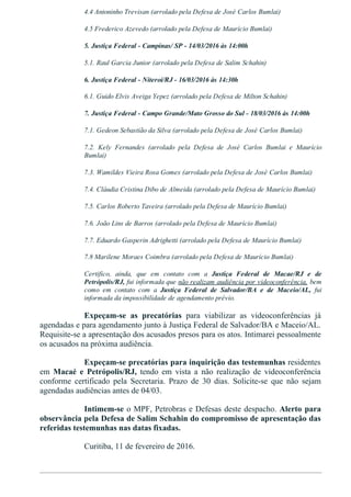 4.4 Antoninho Trevisan (arrolado pela Defesa de José Carlos Bumlai)
4.5 Frederico Azevedo (arrolado pela Defesa de Maurício Bumlai)
5. Justiça Federal ­ Campinas/ SP ­ 14/03/2016 às 14:00h
5.1. Raul Garcia Junior (arrolado pela Defesa de Salim Schahin)
6. Justiça Federal ­ Niteroí/RJ ­ 16/03/2016 às 14:30h
6.1. Guido Elvis Aveiga Yepez (arrolado pela Defesa de Milton Schahin)
7. Justiça Federal ­ Campo Grande/Mato Grosso do Sul ­ 18/03/2016 às 14:00h
7.1. Gedeon Sebastião da Silva (arrolado pela Defesa de José Carlos Bumlai)
7.2.  Kely  Fernandes  (arrolado  pela  Defesa  de  José  Carlos  Bumlai  e  Maurício
Bumlai)
7.3. Wamildes Vieira Rosa Gomes (arrolado pela Defesa de José Carlos Bumlai)
7.4. Cláudia Cristina Dibo de Almeida (arrolado pela Defesa de Maurício Bumlai)
7.5. Carlos Roberto Taveira (arrolado pela Defesa de Maurício Bumlai)
7.6. João Lins de Barros (arrolado pela Defesa de Maurício Bumlai)
7.7. Eduardo Gasperin Adrighetti (arrolado pela Defesa de Maurício Bumlai)
7.8 Marilene Moraes Coimbra (arrolado pela Defesa de Maurício Bumlai)
Certifico,  ainda,  que  em  contato  com  a  Justiça  Federal  de  Macae/RJ  e  de
Petrópolis/RJ, fui informada que não realizam audiência por videoconferência, bem
como  em  contato  com  a  Justiça  Federal  de  Salvador/BA  e  de  Maceio/AL,  fui
informada da impossibilidade de agendamento prévio.
Expeçam­se  as  precatórias  para  viabilizar  as  videoconferências  já
agendadas e para agendamento junto à Justiça Federal de Salvador/BA e Maceio/AL.
Requisite­se a apresentação dos acusados presos para os atos. Intimarei pessoalmente
os acusados na próxima audiência.
Expeçam­se precatórias para inquirição das testemunhas residentes
em  Macaé  e  Petrópolis/RJ,  tendo  em  vista  a  não  realização  de  videoconferência
conforme  certificado  pela  Secretaria.  Prazo  de  30  dias.  Solicite­se  que  não  sejam
agendadas audiências antes de 04/03.
Intimem­se o MPF, Petrobras e Defesas deste despacho. Alerto para
observância pela Defesa de Salim Schahin do compromisso de apresentação das
referidas testemunhas nas datas fixadas.
Curitiba, 11 de fevereiro de 2016.
 
 