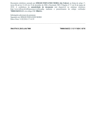 5061578­51.2015.4.04.7000 700001560323 .V13 VMD© SFM
Documento eletrônico assinado por SÉRGIO FERNANDO MORO, Juiz Federal, na forma do artigo 1º,
inciso III, da Lei 11.419, de 19 de dezembro de 2006 e Resolução TRF 4ª Região nº 17, de 26 de março de
2010.  A  conferência  da  autenticidade  do  documento  está  disponível  no  endereço  eletrônico
http://www.trf4.jus.br/trf4/processos/verifica.php,  mediante  o  preenchimento  do  código  verificador
700001560323v13 e do código CRC ff8de5cc.
Informações adicionais da assinatura:
Signatário (a): SÉRGIO FERNANDO MORO
Data e Hora: 11/02/2016 17:16:59
 
 
 