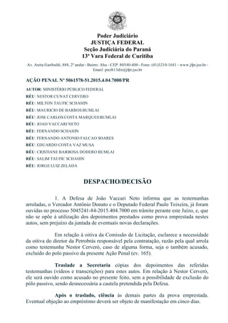 Poder Judiciário
JUSTIÇA FEDERAL
Seção Judiciária do Paraná
13ª Vara Federal de Curitiba
Av. Anita Garibaldi, 888, 2º andar ­ Bairro: Ahu ­ CEP: 80540­400 ­ Fone: (41)3210­1681 ­ www.jfpr.jus.br ­
Email: prctb13dir@jfpr.jus.br
AÇÃO PENAL Nº 5061578­51.2015.4.04.7000/PR
AUTOR: MINISTÉRIO PÚBLICO FEDERAL
RÉU: NESTOR CUNAT CERVERO
RÉU: MILTON TAUFIC SCHAHIN
RÉU: MAURICIO DE BARROS BUMLAI
RÉU: JOSE CARLOS COSTA MARQUES BUMLAI
RÉU: JOAO VACCARI NETO
RÉU: FERNANDO SCHAHIN
RÉU: FERNANDO ANTONIO FALCAO SOARES
RÉU: EDUARDO COSTA VAZ MUSA
RÉU: CRISTIANE BARBOSA DODERO BUMLAI
RÉU: SALIM TAUFIC SCHAHIN
RÉU: JORGE LUIZ ZELADA
DESPACHO/DECISÃO
1.  A  Defesa  de  João  Vaccari  Neto  informa  que  as  testemunhas
arroladas, o Vereador Antônio Donato e o Deputado Federal Paulo Teixeira, já foram
ouvidas no processo 5045241­84­2015.404.7000 em trâmite perante este Juízo, e, que
não se opõe à utilização dos depoimentos prestados como prova emprestada nestes
autos, sem prejuízo da juntada de eventuais novas declarações.
Em relação à oitiva da Comissão de Licitação, esclarece a necessidade
da oitiva do diretor da Petrobrás responsável pela contratação, razão pela qual arrola
como testemunha Nestor Cerveró, caso de alguma forma, seja o também acusado,
excluído do polo passivo da presente Ação Penal (ev. 165).
Traslade  a  Secretaria  cópias  dos  depoimentos  das  referidas
testemunhas (vídeos e transcrições) para estes autos. Em relação à Nestor Cerveró,
ele será ouvido como acusado no presente feito, sem a possibilidade de exclusão do
pólo passivo, sendo desnecessária a cautela pretendida pela Defesa.
Após  o  traslado,  ciência  às  demais  partes  da  prova  emprestada.
Eventual objeção ao empréstimo deverá ser objeto de manifestação em cinco dias.
 