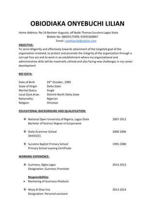 OBIODIAKA ONYEBUCHI LILIAN
Home Address: No 16 Basheer Augusto, off Bode Thomas Surulere Lagos State
Mobile No: 08059177699, 07035569847
Email: cutelilian16@yahoo.com
OBJECTIVE:
To serve diligently and effectively towards attainment of the targeted goal of the
organization involved, to protect and promote the integrity of the organization through a
corrupt free act and to work in an establishment where my organizational and
administrative skills will be maximally utilized and also facing new challenges in my career
development
BIO DATA:
Date of Birth 24th October, 1989
State of Origin Delta State
Marital Status Single
Local.Govt.Arae: Oshimli North Delta State
Nationality: Nigerian
Religion Christian
EDUCATIONAL BACKGROUND AND QUALIFICATION:
 National Open University of Nigeria, Lagos State 2007-2012
Bachelor of Science Degree in Corporative
 State Grammar School 2000-2006
(WASSCE)
 Surulere Baptist Primary School 1995-2000
Primary School Leaving Certificate
WORKING EXPERIENCE:
 Guinness, Ogba Lagos 2013-2013
Designation: Guinness Promoter
Responsibilities
 Marketing of Guinness Products
 Mizzy B Shoe line 2013-2014
Designation: Personal assistant
 