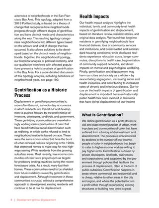 | Development Without Displacement8
Gentrification as a Historic
Process
Displacement in gentrifying communities is,
more often than not, an involuntary occurrence
in which residents are forced out and develop-
ment is pushed forward by the profit motive of
investors, developers, landlords, and government.
These gentrifying communities are overwhelm-
ingly working-class communities of color that
have faced historical racial discrimination such
as redlining, in which banks refused to lend to
neighborhood residents based on race. These
were the same communities that bore the brunt
of urban renewal policies beginning in the 1950s
that destroyed homes to make way for new high-
ways serving White residents from the growing
suburban areas. Most recently, low-income com-
munities of color were preyed upon as targets
for predatory lending practices during the recent
foreclosure crisis. As a result, many lost their
homes. These communities need to be shielded
from future instability caused by gentrification
and displacement. Although investment in these
communities is crucial, without a comprehensive
approach to development, existing residents will
continue to be at risk for displacement.
Health Impacts
Our health impact analysis highlights the
individual, family, and community-level health
impacts of gentrification and displacement,
based on literature review, resident stories, and
original data analysis. We found that longtime
residents in gentrifying neighborhoods face
financial distress, loss of community services
and institutions, and overcrowded and substan-
dard housing conditions; while displaced resi-
dents experience relocation costs, longer com-
mutes, disruptions to health care, fragmentation
of community support networks, and direct
impacts on mental and psychological wellbeing.
Finally, gentrification and displacement may
harm our cities and society as a whole – by
exacerbating segregation, increasing social and
health inequities, and contributing to increased
rates of chronic and infectious disease. Our fo-
cus on the health impacts of gentrification and
displacement is important because historically,
public health has been involved in decisions
that have led to displacement of low-income
What Is Gentrification?
We define gentrification as a profit-driven ra-
cial and class reconfiguration of urban, work-
ing-class and communities of color that have
suffered from a history of disinvestment and
abandonment. The process is characterized
by declines in the number of low-income,
people of color in neighborhoods that begin
to cater to higher-income workers willing to
pay higher rents. Gentrification is driven by
private developers, landlords, businesses,
and corporations, and supported by the gov-
ernment through policies that facilitate the
process of displacement, often in the form of
public subsidies. Gentrification happens in
areas where commercial and residential land
is cheap, relative to other areas in the city
and region, and where the potential to turn
a profit either through repurposing existing
structures or building new ones is great.
acteristics of neighborhoods in the San Fran-
cisco Bay Area. This typology, adapted from a
2013 Portland study, is based on a theory of
change that recognizes how neighborhoods
progress through different stages of gentrifica-
tion and have distinct needs and characteristics
along the way. The resulting typology catego-
rizes neighborhoods into different types based
on the amount and kind of change that has
occurred. It also allows solutions to be devel-
oped based on the distinct needs of neighbor-
hoods. Together, this neighborhood typology,
our historical analysis of political economy, and
our qualitative interviews with affected popula-
tions present a holistic analysis of gentrification
in the Bay Area. For a more detailed discussion
of this typology analysis, including definitions of
neighborhood types, see page 100.
 