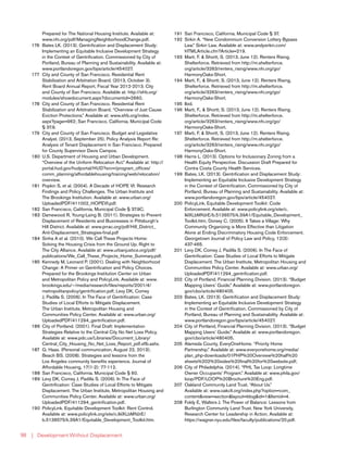| Development Without Displacement98
Prepared for The National Housing Institute. Available at:
www.nhi.org/pdf/ManagingNeighborhoodChange.pdf.
176	 Bates LK. (2013). Gentrification and Displacement Study:
Implementing an Equitable Inclusive Development Strategy
in the Context of Gentrification. Commissioned by City of
Portland, Bureau of Planning and Sustainability. Available at:
www.portlandoregon.gov/bps/article/454027.
177	 City and County of San Francisco. Residential Rent
Stabilization and Arbitration Board. (2013, October 3).
Rent Board Annual Report, Fiscal Year 2012-2013. City
and County of San Francisco. Available at: http://sfrb.org/
modules/showdocument.aspx?documentid=2660.
178	 City and County of San Francisco. Residential Rent
Stabilization and Arbitration Board. “Overview of Just Cause
Eviction Protections.” Available at: www.sfrb.org/index.
aspx?page=962; San Francisco, California. Municipal Code
§ 37.9.
179	 City and County of San Francisco. Budget and Legislative
Analyst. (2013, September 25). Policy Analysis Report Re:
Analysis of Tenant Displacement in San Francisco. Prepared
for County Supervisor Davis Campos.
180	 U.S. Department of Housing and Urban Development.
“Overview of the Uniform Relocation Act.” Available at: http://
portal.hud.gov/hudportal/HUD?src=/program_offices/
comm_planning/affordablehousing/training/web/relocation/
overview.
181	 Popkin S, et al. (2004). A Decade of HOPE VI: Research
Findings and Policy Challenges. The Urban Institute and
The Brookings Institution. Available at: www.urban.org/
UploadedPDF/411002_HOPEVI.pdf.
182	 San Francisco, California, Municipal Code § 37.9C.
183	 Damewood R, Young-Laing B. (2011). Strategies to Prevent
Displacement of Residents and Businesses in Pittsburgh’s
Hill District. Available at: www.prrac.org/pdf/Hill_District_
Anti-Displacement_Strategies-final.pdf
184	 Sinha A et al. (2010). We Call These Projects Home:
Solving the Housing Crisis from the Ground Up. Right to
The City Alliance. Available at: www.urbanjustice.org/pdf/
publications/We_Call_These_Projects_Home_Summary.pdf.
185	 Kennedy M, Leonard P. (2001). Dealing with Neighborhood
Change: A Primer on Gentrification and Policy Choices.
Prepared for the Brookings Institution Center on Urban
and Metropolitan Policy and PolicyLink. Available at: www.
brookings.edu/~/media/research/files/reports/2001/4/
metropolitanpolicy/gentrification.pdf; Levy DK, Comey
J, Padilla S. (2006). In The Face of Gentrification: Case
Studies of Local Efforts to Mitigate Displacement.
The Urban Institute, Metropolitan Housing and
Communities Policy Center. Available at: www.urban.org/
UploadedPDF/411294_gentrification.pdf.
186	 City of Portland. (2001). Final Draft: Implementation
Strategies Relative to the Central City No Net Loss Policy.
Available at: www.pdc.us/Libraries/Document_Library/
Central_City_Housing_No_Net_Loss_Report_pdf.sflb.ashx.
187	 G. Haas. (Personal communication, August 22, 2013);
Beach BS. (2008). Strategies and lessons from the
Los Angeles community benefits experience. Journal of
Affordable Housing, 17(1-2): 77-112.
188	 San Francisco, California. Municipal Code § 60.
189	 Levy DK, Comey J, Padilla S. (2006). In The Face of
Gentrification: Case Studies of Local Efforts to Mitigate
Displacement. The Urban Institute, Metropolitan Housing and
Communities Policy Center. Available at: www.urban.org/
UploadedPDF/411294_gentrification.pdf.
190	 PolicyLink. Equitable Development Toolkit: Rent Control.
Available at: www.policylink.org/site/c.lkIXLbMNJrE/
b.5136575/k.39A1/Equitable_Development_Toolkit.htm.
191	 San Francisco, California. Municipal Code § 37.
192	 Sirkin A. “New Condominium Conversion Lottery Bypass
Law.” Sirkin Law. Available at: www.andysirkin.com/
HTMLArticle.cfm?Article=219.
193	 Martí, F. & Shortt, S. (2013, June 12). Renters Rising.
Shelterforce. Retrieved from http://m.shelterforce.
org/article/3263/renters_rising/www.nhi.org/go/
HarmonyOaks-Short.
194	 Martí, F., & Shortt, S. (2013, June 12). Renters Rising.
Shelterforce. Retrieved from http://m.shelterforce.
org/article/3263/renters_rising/www.nhi.org/go/
HarmonyOaks-Short.
195	Ibid.
196	 Martí, F., & Shortt, S. (2013, June 12). Renters Rising.
Shelterforce. Retrieved from http://m.shelterforce.
org/article/3263/renters_rising/www.nhi.org/go/
HarmonyOaks-Short.
197	 Marti, F. & Shortt, S. (2013, June 12). Renters Rising.
Shelterforce. Retrieved from http://m.shelterforce.
org/article/3263/renters_rising/www.nhi.org/go/
HarmonyOaks-Short.
198	 Harris L. (2013). Options for Inclusionary Zoning from a
Health Equity Perspective. Discussion Draft Prepared for
Contra Costa County Health Services.
199	 Bates, LK. (2013). Gentrification and Displacement Study:
Implementing an Equitable Inclusive Development Strategy
in the Context of Gentrification. Commissioned by City of
Portland, Bureau of Planning and Sustainability. Available at:
www.portlandoregon.gov/bps/article/454027.
200	 PolicyLink. Equitable Development Toolkit: Code
Enforcement. Available at: www.policylink.org/site/c.
lkIXLbMNJrE/b.5136575/k.39A1/Equitable_Development_
Toolkit.htm; Dorsey C. (2005). It Takes a Village: Why
Community Organizing is More Effective than Litigation
Alone at Ending Discriminatory Housing Code Enforcement.
Georgetown Journal of Policy Law and Policy, 12(3):
437-465.
201	 Levy DK, Comey J, Padilla S. (2006). In The Face of
Gentrification: Case Studies of Local Efforts to Mitigate
Displacement. The Urban Institute, Metropolitan Housing and
Communities Policy Center. Available at: www.urban.org/
UploadedPDF/411294_gentrification.pdf.
202	 City of Portland, Financial Planning Division. (2013). “Budget
Mapping Users’ Guide.” Available at: www.portlandoregon.
gov/cbo/article/480405.
203	 Bates, LK. (2013). Gentrification and Displacement Study:
Implementing an Equitable Inclusive Development Strategy
in the Context of Gentrification. Commissioned by City of
Portland, Bureau of Planning and Sustainability. Available at:
www.portlandoregon.gov/bps/article/454027.
204	 City of Portland, Financial Planning Division. (2013). “Budget
Mapping Users’ Guide.” Available at: www.portlandoregon.
gov/cbo/article/480405.
205	 Alameda County, EveryOneHome. “Priority Home
Partnership.” Available at: www.everyonehome.org/media/
plan_php-downloads/01PHP%20Overview%20half%20
sheets%202%20sides%20final%20for%20website.pdf;
206	 City of Philadelphia. (2014). “PHL Tax Loop: Longtime
Owner Occupants’ Program.” Available at: www.phila.gov/
loop/PDF/LOOP%20Brochure%20Eng.pdf.
207	 Oakland Community Land Trust. “About Us.”
Available at: www.oakclt.org/index.php?option=com_
content&view=section&layout=blog&id=1&Itemid=4.
208	 Foldy E, Walters J. The Power of Balance: Lessons from
Burlington Community Land Trust. New York University,
Research Center for Leadership in Action. Available at:
https://wagner.nyu.edu/files/faculty/publications/20.pdf.
 