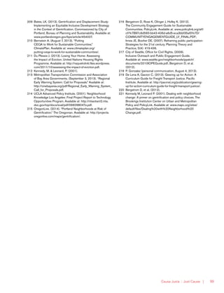 Causa Justa :: Just Cause | 99
209	 Bates, LK. (2013). Gentrification and Displacement Study:
Implementing an Equitable Inclusive Development Strategy
in the Context of Gentrification. Commissioned by City of
Portland, Bureau of Planning and Sustainability. Available at:
www.portlandoregon.gov/bps/article/454027.
210	 Bernstein A. (August 7, 2013). “Putting
CEQA to Work for Sustainable Communities.”
ClimatePlan. Available at: www.climateplan.org/
putting-ceqa-to-work-for-sustainable-communities/.
211	 Du Plessis J. (2013). Losing Your Home: Assessing
the Impact of Eviction. United Nations Housing Rights
Programme. Available at: http://raquelrolnik.files.wordpress.
com/2011/10/assessing-the-impact-of-eviction.pdf.
212	 Kennedy, M. & Leonard, P. (2001).
213	 Metropolitan Transportation Commission and Association
of Bay Area Governments. (September 3, 2013). “Regional
Early Warning System: Call for Proposals.” Available at:
http://onebayarea.org/pdf/Regional_Early_Warning_System_
Call_for_Proposals.pdf.
214	 UCLA Advanced Policy Institute. (2001). Neighborhood
Knowledge Los Angeles: Final Project Report to Technology
Opportunities Program. Available at: http://ntiaotiant2.ntia.
doc.gov/top/docs/eval/pdf/066098047e.pdf.
215	 OregonLive. (2014). “Portland Neighborhoods at Risk of
Gentrification.” The Oregonian. Available at: http://projects.
oregonlive.com/maps/gentrification/.
216	 Bergstrom D, Rose K, Olinger J, Holley K. (2012).
The Community Engagement Guide for Sustainable
Communities. PolicyLink. Available at: www.policylink.org/atf/
cf/%7B97c6d565-bb43-406d-a6d5-eca3bbf35af0%7D/
COMMUNITYENGAGEMENTGUIDE_LY_FINAL.PDF;
Innes JE, Booher DE. (2007). Reframing public participation:
Strategies for the 21st century. Planning Theory and
Practice, 5(4): 419-436.
217	 City of Seattle, Office for Civil Rights. (2009).
Inclusive Outreach and Public Engagement Guide.
Available at: www.seattle.gov/neighborhoods/ppatch/
documents/2010IOPEGuide.pdf; Bergstrom D, et al.
(2012).
218	 P. Gonzalez (personal communication, August 4, 2013).
219	 De Lena A, Garzon C. (2013). Gearing up for Action: A
Curriculum Guide for Freight Transport Justice. Pacific
Institute. Available at: http://pacinst.org/publication/gearing-
up-for-action-curriculum-guide-for-freight-transport-justice/.
220	 Bergstrom D, et al. (2012).
221	 Kennedy M, Leonard P. (2001). Dealing with neighborhood
change: A primer on gentrification and policy choices. The
Brookings Institution Center on Urban and Metropolitan
Policy and PolicyLink. Available at: www.mapc.org/sites/
default/files/Dealing%20with%20Neighborhood%20
Change.pdf.
 