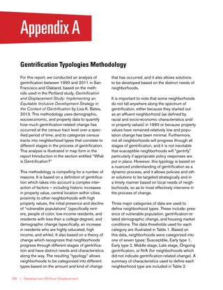 | Development Without Displacement100
AppendixA
Gentrification Typologies Methodology
For this report, we conducted an analysis of
gentrification between 1990 and 2011 in San
Francisco and Oakland, based on the meth-
ods used in the Portland study, Gentrification
and Displacement Study: Implementing an
Equitable Inclusive Development Strategy in
the Context of Gentrification by Lisa K. Bates,
2013. This methodology uses demographic,
socioeconomic, and property data to quantify
how much gentrification-related change has
occurred at the census tract level over a spec-
ified period of time, and to categorize census
tracts into neighborhood types that correlate to
different stages in the process of gentrification.
This analysis is illustrated in map form in the
report Introduction in the section entitled “What
is Gentrification?”
This methodology is compelling for a number of
reasons. It is based on a definition of gentrifica-
tion which takes into account a complex inter-
action of factors – including historic increases
in property value, central location within cities,
proximity to other neighborhoods with high
property values, the initial presence and decline
of “vulnerable populations” (specifically rent-
ers, people of color, low-income residents, and
residents with less than a college degree), and
demographic change (specifically, an increase
in residents who are highly educated, high
income, and white). It also based on a theory of
change which recognizes that neighborhoods
progress through different stages of gentrifica-
tion and have distinct needs and characteristics
along the way. The resulting “typology” allows
neighborhoods to be categorized into different
types based on the amount and kind of change
that has occurred, and it also allows solutions
to be developed based on the distinct needs of
neighborhoods.
It is important to note that some neighborhoods
do not fall anywhere along the spectrum of
gentrification, either because they started out
as an affluent neighborhood (as defined by
racial and socio-economic characteristics and/
or property values) in 1990 or because property
values have remained relatively low and popu-
lation change has been minimal. Furthermore,
not all neighborhoods will progress through all
stages of gentrification, and it is not inevitable
that susceptible neighborhoods will “gentrify,”
particularly if appropriate policy responses are
put in place. However, this typology is based on
a nuanced understanding of gentrification as a
dynamic process, and it allows policies and oth-
er solutions to be targeted strategically and in
a timely manner based on local needs of neigh-
borhoods, so as to most effectively intervene in
the process of change.
Three major categories of data are used to
define neighborhood types. These include: pres-
ence of vulnerable population, gentrification-re-
lated demographic change, and housing market
conditions. The data thresholds used for each
category are illustrated in Table 1. Based on
this data, neighborhoods were categorized into
one of seven types: Susceptible, Early type 1,
Early type 2, Middle stage, Late stage, Ongoing
gentrification, or N/A (for neighborhoods which
did not indicate gentrification-related change). A
summary of characteristics used to define each
neighborhood type are included in Table 2.
 