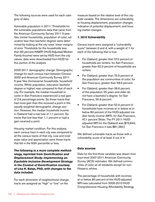 | Development Without Displacement102
The following sources were used for each cate-
gory of data:
Vulnerable population in 2011: Thresholds for
the vulnerable populations data that came from
the American Community Survey 2011 5-year
files (renter households, population of color, ed-
ucation less than bachelor degree) were deter-
mined by looking at the city rates’ lower margins
of error. Thresholds for the households less
than 80 percent HAMFI (HUD-Adjusted Median
Family Income) were set by HUD from the city
values; data were downloaded from HUD for
this portion of the analysis.
2000-2011 demographic change: Demographic
change for each census tract between Census
2000 and American Community Survey 2011
5-year files (homeowner households, household
income, White population, education bachelor
degree or higher) was compared to that of each
city. For example, the median household in-
come in San Francisco experienced a real gain
of 2.6 percentage points. So those tracts that
had more gain than this received a point in the
equally weighted demographic change sec-
tion. However, the median household income
in Oakland had a real loss of 1.1 percent. So
tracts that lost less than 1.1 percent or had a
gain received a point.
Housing market condition: For this analysis,
each census tract in each city was compared to
all the census tracts of that city. Low and mod-
erate value and appreciation were those tracts
that fell in the 60th percentile or less.
The following is a more complete method-
ology, reprinted from Gentrification and
Displacement Study: Implementing an
Equitable Inclusive Development Strategy
in the Context of Gentrification courtesy
of Lisa K. Bates, PhD, with changes to the
data included.
For each dimension of neighborhood change,
tracts are assigned as “high” or “low” on the
measure based on the relative level of the city-
wide variable. The dimensions are vulnerability
to housing displacement; population changes
indicative of potential displacement; and hous-
ing market changes.
1. 2010 Vulnerability
Census tracts were assigned a “vulnerability
score” between 0 and 4, with a weight of 1 for
each of the following that is true:
33 For Oakland, greater than 57.2 percent of
households are renters; for San Francisco,
greater than 62.3 percent of households are
renters
33 For Oakland, greater than 72.9 percent of
the population are communities of color; for
San Francisco, greater than 58.0 percent
33 For Oakland, greater than 36.6 percent
of the population 25 years and older do
not have a bachelor’s degree; for San
Francisco, 50.9 percent
33 For Oakland, greater than 52.4 percent of
households have incomes at or below at or
below 80 percent of the HUD-adjusted me-
dian family income (MFI); for San Francisco,
47.1 percent [Note: The FY 2011 HUD-
adjusted MFI for the Oakland was $73,840;
for San Francisco it was $81,280.]
We defined vulnerable tracts as those with a
vulnerability score of at least 3 out of 4.
Data sources
Data for the first three variables was drawn from
tract-level 2007-2011 American Community
Survey (ACS) estimates. We defined commu-
nities of color as all residents except for non-
Hispanic whites.
The percentage of households with incomes
at or below 80 percent of the HUD-adjusted
MFI was calculated from 2006-2010 HUD
Comprehensive Housing Affordability Strategy
 