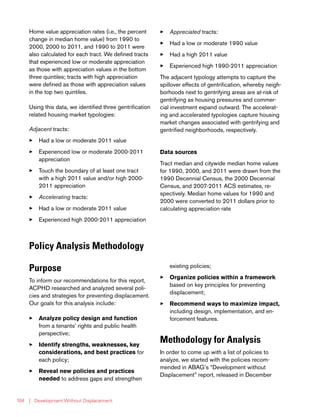 | Development Without Displacement104
Home value appreciation rates (i.e., the percent
change in median home value) from 1990 to
2000, 2000 to 2011, and 1990 to 2011 were
also calculated for each tract. We defined tracts
that experienced low or moderate appreciation
as those with appreciation values in the bottom
three quintiles; tracts with high appreciation
were defined as those with appreciation values
in the top two quintiles.
Using this data, we identified three gentrification
related housing market typologies:
Adjacent tracts:
33 Had a low or moderate 2011 value
33 Experienced low or moderate 2000-2011
appreciation
33 Touch the boundary of at least one tract
with a high 2011 value and/or high 2000-
2011 appreciation
33 Accelerating tracts:
33 Had a low or moderate 2011 value
33 Experienced high 2000-2011 appreciation
33 Appreciated tracts:
33 Had a low or moderate 1990 value
33 Had a high 2011 value
33 Experienced high 1990-2011 appreciation
The adjacent typology attempts to capture the
spillover effects of gentrification, whereby neigh-
borhoods next to gentrifying areas are at-risk of
gentrifying as housing pressures and commer-
cial investment expand outward. The accelerat-
ing and accelerated typologies capture housing
market changes associated with gentrifying and
gentrified neighborhoods, respectively.
Data sources
Tract median and citywide median home values
for 1990, 2000, and 2011 were drawn from the
1990 Decennial Census, the 2000 Decennial
Census, and 2007-2011 ACS estimates, re-
spectively. Median home values for 1990 and
2000 were converted to 2011 dollars prior to
calculating appreciation rate
Policy Analysis Methodology
Purpose
To inform our recommendations for this report,
ACPHD researched and analyzed several poli-
cies and strategies for preventing displacement.
Our goals for this analysis include:
33 Analyze policy design and function
from a tenants’ rights and public health
perspective;
33 Identify strengths, weaknesses, key
considerations, and best practices for
each policy;
33 Reveal new policies and practices
needed to address gaps and strengthen
existing policies;
33 Organize policies within a framework
based on key principles for preventing
displacement;
33 Recommend ways to maximize impact,
including design, implementation, and en-
forcement features.
Methodology for Analysis
In order to come up with a list of policies to
analyze, we started with the policies recom-
mended in ABAG’s “Development without
Displacement” report, released in December
 