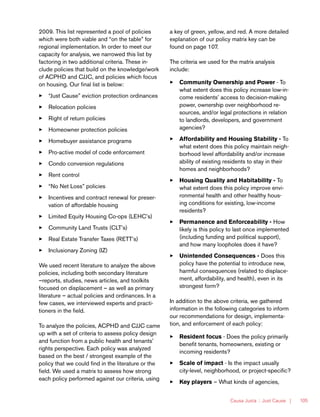 Causa Justa :: Just Cause | 105
2009. This list represented a pool of policies
which were both viable and “on the table” for
regional implementation. In order to meet our
capacity for analysis, we narrowed this list by
factoring in two additional criteria. These in-
clude policies that build on the knowledge/work
of ACPHD and CJJC, and policies which focus
on housing. Our final list is below:
33 “Just Cause” eviction protection ordinances
33 Relocation policies
33 Right of return policies
33 Homeowner protection policies
33 Homebuyer assistance programs
33 Pro-active model of code enforcement
33 Condo conversion regulations
33 Rent control
33 “No Net Loss” policies
33 Incentives and contract renewal for preser-
vation of affordable housing
33 Limited Equity Housing Co-ops (LEHC’s)
33 Community Land Trusts (CLT’s)
33 Real Estate Transfer Taxes (RETT’s)
33 Inclusionary Zoning (IZ)
We used recent literature to analyze the above
policies, including both secondary literature
–reports, studies, news articles, and toolkits
focused on displacement – as well as primary
literature – actual policies and ordinances. In a
few cases, we interviewed experts and practi-
tioners in the field.
To analyze the policies, ACPHD and CJJC came
up with a set of criteria to assess policy design
and function from a public health and tenants’
rights perspective. Each policy was analyzed
based on the best / strongest example of the
policy that we could find in the literature or the
field. We used a matrix to assess how strong
each policy performed against our criteria, using
a key of green, yellow, and red. A more detailed
explanation of our policy matrix key can be
found on page 107.
The criteria we used for the matrix analysis
include:
33 Community Ownership and Power - To
what extent does this policy increase low-in-
come residents’ access to decision-making
power, ownership over neighborhood re-
sources, and/or legal protections in relation
to landlords, developers, and government
agencies?
33 Affordability and Housing Stability - To
what extent does this policy maintain neigh-
borhood level affordability and/or increase
ability of existing residents to stay in their
homes and neighborhoods?
33 Housing Quality and Habitability - To
what extent does this policy improve envi-
ronmental health and other healthy hous-
ing conditions for existing, low-income
residents?
33 Permanence and Enforceability - How
likely is this policy to last once implemented
(including funding and political support),
and how many loopholes does it have?
33 Unintended Consequences - Does this
policy have the potential to introduce new,
harmful consequences (related to displace-
ment, affordability, and health), even in its
strongest form?
In addition to the above criteria, we gathered
information in the following categories to inform
our recommendations for design, implementa-
tion, and enforcement of each policy:
33 Resident focus - Does the policy primarily
benefit tenants, homeowners, existing or
incoming residents?
33 Scale of impact - Is the impact usually
city-level, neighborhood, or project-specific?
33 Key players – What kinds of agencies,
 
