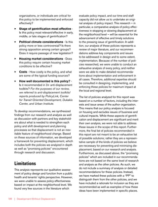 | Development Without Displacement106
organizations, or individuals are critical for
this policy to be implemented and enforced
effectively?
33 Stage of gentrification most effective -
Is this policy most relevant/effective in early,
middle, or late stages of gentrification?
33 Political climate considerations - Is this
policy more or less controversial? Is there
strong opposition among certain groups?
Does it require passage of new legislation?
33 Housing market considerations - Does
this policy require certain housing market
conditions to be effective?
33 Costs - How costly is the policy, and what
are some of the typical funding sources?
33 How well documented is this policy? -
Is it recommended in 3+ anti-displacement
toolkits? For the purposes of our review,
we referred to anti-displacement toolkits/
reports produced by PolicyLink, Center
for Transit-Oriented Development, Dukakis
Center, and Urban Institute.
To develop recommendations, we synthesized
findings from our research and analysis as well
as discussion with partners and key stakehold-
ers about what is needed to strengthen each
policy and shift development and planning
processes so that displacement is not an inev-
itable feature of neighborhood change. Based
on these sources of information, we developed
a framework for preventing displacement, which
includes both the policies we analyzed in depth
as well as “promising policies” encountered
through research and discussion.
Limitations
This analysis represents our qualitative assess-
ment of policy design and function from a public
health and tenants’ rights perspective. However,
we were unable to assess policy effectiveness
based on impact at the neighborhood level. We
found very few sources in the literature which
evaluate policy impact, and our time and staff
capacity did not allow us to undertake an origi-
nal analysis of policy impact. This research – in
particular, a comparative analysis of policy effec-
tiveness in stopping or slowing displacement at
the neighborhood level – will be essential for the
advancement of effective and timely solutions
to the pressing issue of gentrification. In addi-
tion, our analysis of these policies represents a
review of major literature, and our recommen-
dations address key components and issues
to be addressed in design and to some extent,
implementation. Because of the number of poli-
cies researched, we were unable to conduct an
exhaustive analysis of every policy, and neither
were we able to make detailed recommenda-
tions about implementation and enforcement in
all cases. Therefore, additional expertise should
be consulted in designing, implementing, and
enforcing these policies for maximum impact at
the local and regional level.
The list of policies analyzed for this report was
based on a number of factors, including the inter-
ests and issue areas of the author organization.
This means that our policy analysis is focused
on housing and excludes issues of business and
cultural impacts. While these aspects of gentrifi-
cation and displacement are significant and merit
their own analysis, we were not able to address
these issues in the scope of this report. Further-
more, the final list of policies recommended in
this report are not meant to be an exhaustive list
of possible solutions; rather they are a represen-
tative sample of the kinds of policies we believe
are necessary for preventing and minimizing dis-
placement, based on our research and analysis.
Furthermore, as discussed above, the “promising
policies” which are included in our recommenda-
tions are not based on the same level of research
and analysis as the other policies. As such, we
do not include a summary of analysis or detailed
recommendations for these policies. Instead,
we have marked these policies with a “PP” to
distinguish them from the other policies, and we
have included a rationale for inclusion as they are
recommended as well as examples of how these
ideas have been implemented in specific places.
 