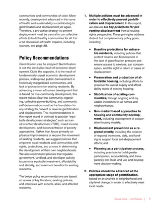 Causa Justa :: Just Cause | 9
communities and communities of color. More
recently, development advanced in the name
of health and sustainability is contributing to
gentrification and displacement yet again.
Therefore, a pro-active strategy to prevent
displacement must be central to our collective
efforts to build healthy communities for all. For
a full discussion of health impacts, including
sources, see page 38.
Policy Recommendations
Gentrification can be stopped! Gentrification
is not the inevitable result of economic devel-
opment. Quite the opposite, it is the result of
fundamentally unjust economic development
policies, widespread public disinvestment in
historically marginalized communities, and
lack of protections for existing residents. By
advancing a vision of human development that
is based on true community development, this
report makes clear that community organiz-
ing, collective power-building, and community
self-determination must be the foundation for
any strategy to prevent or reverse gentrification
and displacement. The recommendations in
this report stand in contrast to popular “equi-
table development strategies,” such as tran-
sit-oriented development (TOD), mixed-income
development, and deconcentration of poverty
approaches. Rather than focus primarily on
physical improvements or require the movement
of existing residents, we suggest policies that
empower local residents and communities with
rights, protections, and a voice in determining
the development of their own neighborhoods.
We also recommend policies that regulate
government, landlord, and developer activity
to promote equitable investment, affordability
and stability, and maximum benefits for existing
residents.
The below policy recommendations are based
on review of key literature, existing policies,
and interviews with experts, allies, and affected
residents.
1.	 Multiple policies must be advanced in
order to effectively prevent gentrifi-
cation and displacement. In this report,
we discuss six key principles for pre-
venting displacement from a housing
rights perspective. These principles address
distinct but complementary policy goals,
including:
33 Baseline protections for vulnera-
ble residents, including policies that
protect tenants and homeowners in
the face of gentrification pressure and
ensure access to services, just compen-
sation, and the right to return in cases of
displacement;
33 Preservation and production of af-
fordable housing, including efforts to
preserve the overall supply and afford-
ability levels of existing housing;
33 Stabilization of existing com-
munities, through ongoing and eq-
uitable investment in all homes and
neighborhoods;
33 Non-market based approaches to
housing and community develop-
ment, including development of cooper-
ative housing models;
33 Displacement prevention as a re-
gional priority, including the creation
of regional incentives, data, and fund-
ing to support local anti-displacement
efforts; and
33 Planning as a participatory process,
including practices to build greater
participation, accountability, and trans-
parency into local land use and develop-
ment decision-making.
2.	 Policies should be advanced at the
appropriate stage of gentrification,
based on an analysis of neighborhood and
city-level change, in order to effectively meet
local needs.
 