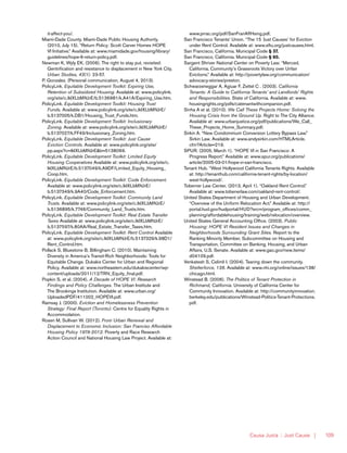 Causa Justa :: Just Cause | 109
it-affect-you/.
Miami-Dade County. Miami-Dade Public Housing Authority.
(2010, July 15). “Return Policy: Scott Carver Homes HOPE
VI Initiative.” Available at: www.miamidade.gov/housing/library/
guidelines/hope-6-return-policy.pdf.
Newman K, Wyly EK. (2006). The right to stay put, revisited:
Gentrification and resistance to displacement in New York City.
Urban Studies, 43(1): 23-57.
P. Gonzalez. (Personal communication, August 4, 2013).
PolicyLink. Equitable Development Toolkit: Expiring Use,
Retention of Subsidized Housing. Available at: www.policylink.
org/site/c.lkIXLbMNJrE/b.5136981/k.A41A/Expiring_Use.htm.
PolicyLink. Equitable Development Toolkit: Housing Trust
Funds. Available at: www.policylink.org/site/c.lkIXLbMNJrE/
b.5137005/k.DB1/Housing_Trust_Funds.htm.
PolicyLink. Equitable Development Toolkit: Inclusionary
Zoning. Available at: www.policylink.org/site/c.lkIXLbMNJrE/
b.5137027/k.FF49/Inclusionary_Zoning.htm.
PolicyLink. Equitable Development Toolkit: Just Cause
Eviction Controls. Available at: www.policylink.org/site/
pp.aspx?c=lkIXLbMNJrE&b=5138069.
PolicyLink. Equitable Development Toolkit: Limited Equity
Housing Cooperatives Available at: www.policylink.org/site/c.
lkIXLbMNJrE/b.5137049/k.A9DF/Limited_Equity_Housing_
Coop.htm.
PolicyLink. Equitable Development Toolkit: Code Enforcement.
Available at: www.policylink.org/site/c.lkIXLbMNJrE/
b.5137349/k.9A40/Code_Enforcement.htm.
PolicyLink. Equitable Development Toolkit: Community Land
Trusts. Available at: www.policylink.org/site/c.lkIXLbMNJrE/
b.5136895/k.7746/Community_Land_Trusts.htm.
PolicyLink. Equitable Development Toolkit: Real Estate Transfer
Taxes Available at: www.policylink.org/site/c.lkIXLbMNJrE/
b.5137597/k.80AA/Real_Estate_Transfer_Taxes.htm.
PolicyLink. Equitable Development Toolkit: Rent Control Available
at: www.policylink.org/site/c.lkIXLbMNJrE/b.5137329/k.98D1/
Rent_Control.htm.
Pollack S, Bluestone B, Billingham C. (2010). Maintaining
Diversity in America’s Transit-Rich Neighborhoods: Tools for
Equitable Change. Dukakis Center for Urban and Regional
Policy. Available at: www.northeastern.edu/dukakiscenter/wp-
content/uploads/2011/12/TRN_Equity_final.pdf.
Popkin S, et al. (2004). A Decade of HOPE VI: Research
Findings and Policy Challenges. The Urban Institute and
The Brookings Institution. Available at: www.urban.org/
UploadedPDF/411002_HOPEVI.pdf.
Ramsay J. (2000). Eviction and Homelessness Prevention
Strategy: Final Report (Toronto). Centre for Equality Rights in
Accommodation.
Rosen M, Sullivan W. (2012). From Urban Renewal and
Displacement to Economic Inclusion: San Franciso Affordable
Housing Policy 1978-2012. Poverty and Race Research
Action Council and National Housing Law Project. Available at:
www.prrac.org/pdf/SanFranAffHsing.pdf.
San Francisco Tenants’ Union. “The 15 ‘Just Causes’ for Eviction
under Rent Control. Available at: www.sftu.org/justcauses.html.
San Francisco, California. Municipal Code § 37.
San Francisco, California. Municipal Code § 60.
Sargent Shriver National Center on Poverty Law. “Merced,
California, Community’s Grassroots Victory over Unfair
Evictions.” Available at: http://povertylaw.org/communication/
advocacy-stories/preston.
Schwarzeneggar A, Agiuar F, Zettel C . (2003). California
Tenants: A Guide to California Tenants’ and Landlords’ Rights
and Responsibilities. State of California. Available at: www.
housingrights.org/pdfs/catenantwithcompanion.pdf.
Sinha A et al. (2010). We Call These Projects Home: Solving the
Housing Crisis from the Ground Up. Right to The City Alliance.
Available at: www.urbanjustice.org/pdf/publications/We_Call_
These_Projects_Home_Summary.pdf.
Sirkin A. “New Condominium Conversion Lottery Bypass Law.”
Sirkin Law. Available at: www.andysirkin.com/HTMLArticle.
cfm?Article=219.
SPUR. (2005, March 1). “HOPE VI in San Francisco: A
Progress Report.” Available at: www.spur.org/publications/
article/2005-03-01/hope-vi-san-francisco.
Tenant Hub. “West Hollywood California Tenants Rights. Available
at: http://tenanthub.com/california-tenant-rights/by-location/
west-hollywood/.
Toberner Law Center. (2013, April 1). “Oakland Rent Control.”
Available at: www.tobenerlaw.com/oakland-rent-control/.
United States Department of Housing and Urban Development.
“Overview of the Uniform Relocation Act.” Available at: http://
portal.hud.gov/hudportal/HUD?src=/program_offices/comm_
planning/affordablehousing/training/web/relocation/overview.
United States General Accounting Office. (2003). Public
Housing: HOPE VI Resident Issues and Changes in
Neighborhoods Surrounding Grant Sites. Report to the
Ranking Minority Member, Subcommittee on Housing and
Transportation, Committee on Banking, Housing, and Urban
Affairs, U.S. Senate. Available at: www.gao.gov/new.items/
d04109.pdf.
Venkatesh S, Celimli I. (2004). Tearing down the community.
Shelterforce, 138. Available at: www.nhi.org/online/issues/138/
chicago.html.
Winstead B. (2006). The Politics of Tenant Protection in
Richmand, California. University of California Center for
Community Innovation. Available at: http://communityinnovation.
berkeley.edu/publications/Winstead-Politics-Tenant-Protections.
pdf.
 