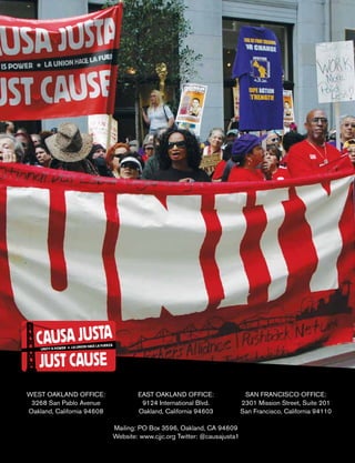 WEST OAKLAND OFFICE:
3268 San Pablo Avenue
Oakland, California 94608
EAST OAKLAND OFFICE:
9124 International Blvd.
Oakland, California 94603
SAN FRANCISCO OFFICE:
2301 Mission Street, Suite 201
San Francisco, California 94110
Mailing: PO Box 3596, Oakland, CA 94609
Website: www.cjjc.org Twitter: @causajusta1
 