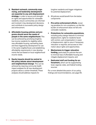 | Development Without Displacement10
3.	 Resident outreach, community orga-
nizing, and leadership development
are essential to any anti-displacement
strategy, in order to secure and strength-
en rights and opportunities for vulnerable
residents, ensure communities are informed
and involved in key development decisions,
and contribute to successful policy design
and enforcement.
4.	 Affordable housing policies and pro-
grams should serve the needs of
people in the same neighborhood. This
can be achieved by prioritizing longtime,
low-income residents for eligibility within
new affordable housing, earmarking taxes
and fees triggered by development for use
in the same neighborhood, and establishing
affordability requirements in new develop-
ments that are based on local neighborhood
income needs.
5.	 Equity impacts should be central to
the policy debate about development
and neighborhood change. This can be
achieved by requiring community health
impact analyses for all new development
projects above a certain threshold. These
analyses should address impacts for
longtime residents and trigger mitigations
for potential displacement.
6.	 All policies would benefit from the below
components:
33 Pro-active enforcement efforts, includ-
ing penalties for non-compliance, so that the
burden of enforcement does not fall onto
vulnerable residents;
33 Protections for vulnerable populations,
including policy design features to minimize
displacement, rights for residents faced
with eviction, just compensation in cases
of displacement, right to return if temporary
relocation is required, and access to infor-
mation about rights and opportunities;
33 Mechanisms to trigger relocation
funding, particularly for policies that aim
to minimize loss of affordable housing and
mitigate displacement impacts; and
33 Dedicated staff and funding for en-
forcement, which can be supported by
local, regional, state, and federal funding
sources.
For a more detailed discussion of our policy
findings and recommendations, see page 55.
 