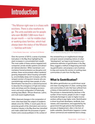 Causa Justa :: Just Cause | 11
Introduction
“The Mission right now is in chaos with
evictions. There is also nowhere to
go. The units available are for people
who earn $6,000-7,000 more than I
do per month — not for middle-class
or working-class families, which had
always been the status of the Mission
— families with kids.”
— Cecilia Alvarado, Causa Justa :: Just Cause (CJJC) Member
Over the summer of 2013, a series of protests
took place in the Bay Area highlighting the
stark increases in concentrated tech wealth.
The most visible of these actions targeted tech
companies’ private shuttle systems and attract-
ed national attention. While mainstream com-
mentators framed protestors as disruptive and
aimless, these social protests reflect residents’
growing desperation about housing vulnerabili-
ty, uncontrollably steep rent increases, and the
rampant eviction of long-term tenants who are
overwhelmingly working-class people of color.
Gentrification has become a national buzzword
to describe the emergence of high-end restau-
rants and shops and the changing socioeco-
nomic and racial configuration of historically
working-class Black / African American, Latino,
and multi-racial neighborhoods.
While observed changes in the composition of
inner cities have been the subject of academic
debate since the 1970s, in recent years the ex-
ponential growth of the information and commu-
nications industry in the Bay Area has intensified
and made visible both the processes of gentri-
fication and a social pushback. In the context of
this renewed focus on neighborhood change
and given several competing notions of urban
“development,” we hope to put forward a com-
prehensive definition of gentrification in the Bay
Area, suggest a method of diagnosing and track-
ing gentrification, and propose a set of policies
to stop and reverse the eviction of working-class
communities of color from the Bay Area.
What Is Gentrification?
We define gentrification as a profit-driven racial
and class reconfiguration of urban, working-class
and communities of color that have suffered from
a history of disinvestment and abandonment.
The process is characterized by declines in the
number of low-income, people of color in neigh-
borhoods that begin to cater to higher-income
workers willing to pay higher rents. Gentrification
is driven by private developers, landlords, busi-
nesses, and corporations, and supported by the
government through policies that facilitate the
process of displacement, often in the form of
public subsidies. Gentrification happens in areas
where commercial and residential land is cheap,
Mission Residents Standing Up For Their Neighborhood
 