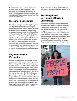 Causa Justa :: Just Cause | 13
Displacing a group of people in favor of new-
comers dilutes the political power of work-
ing-class communities and communities of
color by breaking up families, communities, and
voting blocs. It’s happening in cities all over the
country and the world.
Measuring Gentrification
While there is danger in abstracting the dynam-
ics of gentrification from their specific geo-
graphic and historical context, there is valuable
policy and political work to be achieved with
an abstract measurement of gentrification. This
is the work that our Typology of Gentrification
attempts to enable. The specific method of our
adapted typology will be specified below in our
Methodology section and in detail in Appendix
A. Using a typology that measures intensity,
rather than a chronological linear path, we hope
to suggest policy and organizing strategies that
address the different intensities of gentrification
in specific neighborhoods around the Bay Area.
Regional Historical
Perspective
Following an explanation of our research meth-
odology, we will frame the process of gentrifica-
tion as deeply related to the newest reconfigu-
ration of the Bay Area in the global and national
political economy, particularly the rise of finance
and tech industries in producing profits for the
national economy. To do this, we will summarize
the past function of the East Bay in the global
political economy, as well as stress the role of
migration (domestic and international) and racial
segregation in past regional economic configu-
rations. Key to contextualizing the histories and
changes of urban development strategies will
be an exploration of public health perspectives
on urban development, which we explore in
depth in a section on the public health history
and impacts of urban renewal and gentrification.
Redefining Human
Development: Organizing
Communities
Finally, while our analysis will be fundamentally
historical and typological, our historical framing
makes explicit that any effective effort for inclu-
sive development must be a community-wide
struggle for power and communal self-determina-
tion. Deeply related to our analysis of the public
health effects of gentrification will be a redefini-
tion of community and human development under
the framing of “The Right to the City,” which
advocates for collective organizing to reshape
the process of urbanization and development.
Taking Our Message To The Streets, San Francisco
 