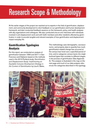 | Development Without Displacement14
Research Scope & Methodology
At the earlier stages of the project we reached out to experts in the field of gentrification, displace-
ment, and community development to elicit feedback on our gentrification and human development
framework, and later conducted feedback sessions on the framework, policy, and health analyses
with ally organizations and colleagues. We also conducted one-on-one interviews with individuals
involved in anti-displacement work and with CJJC members and other residents affected by gentri-
fication in order to provide tangible and relevant examples of how gentrification and displacement
impact everyday life.
Gentrification Typologies
Analysis
For this report, we conducted an analysis of
gentrification between 1990 and 2011 in San
Francisco and Oakland, based on the methods
used in the 2013 Portland study, Gentrification
and Displacement Study: Implementing an
Equitable Inclusive Development Strategy in
the Context of Gentrification by Lisa K. Bates.
This methodology uses demographic, socioeco-
nomic, and property data to quantify how much
gentrification-related change has occurred at
the census tract level over a specified period of
time, and to categorize census tracts into neigh-
borhood types that correlate to different stages
in the process of gentrification (See Appendix
A). This analysis is illustrated in the map on the
next page and much of our data analysis refer-
ences the categories described in this typology.
Wells Fargo Shareholders Action, San Francisco
 