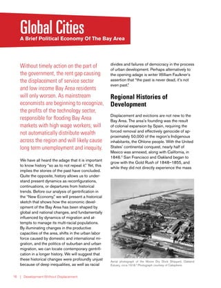 | Development Without Displacement16
Global CitiesA Brief Political Economy Of The Bay Area
Without timely action on the part of
the government, the rent gap causing
the displacement of service sector
and low income Bay Area residents
will only worsen. As mainstream
economists are beginning to recognize,
the profits of the technology sector,
responsible for flooding Bay Area
markets with high wage workers, will
not automatically distribute wealth
across the region and will likely cause
long term unemployment and inequity.
We have all heard the adage that it is important
to know history “so as to not repeat it.” Yet, this
implies the stories of the past have concluded.
Quite the opposite, history allows us to under-
stand present dynamics as reconfigurations,
continuations, or departures from historical
trends. Before our analysis of gentrification in
the “New Economy,” we will present a historical
sketch that shows how the economic devel-
opment of the Bay Area has been shaped by
global and national changes, and fundamentally
influenced by dynamics of migration and at-
tempts to manage its multi-racial populations.
By illuminating changes in the productive
capacities of the area, shifts in the urban labor
force caused by domestic and international mi-
gration, and the politics of suburban and urban
migration, we can locate contemporary gentrifi-
cation in a longer history. We will suggest that
these historical changes were profoundly unjust
because of deep inequalities, as well as racial
divides and failures of democracy in the process
of urban development. Perhaps alternatively to
the opening adage is writer William Faulkner’s
assertion that “the past is never dead, it’s not
even past.”
Regional Histories of
Development
Displacement and evictions are not new to the
Bay Area. The area’s founding was the result
of colonial expansion by Spain, requiring the
forced removal and effectively genocide of ap-
proximately 50,000 of the region’s Indigenous
inhabitants, the Ohlone people. With the United
States’ continental conquest, nearly half of
Mexico was annexed, along with California, in
1846.2
San Francisco and Oakland began to
grow with the Gold Rush of 1848–1855, and
while they did not directly experience the mass
Aerial photograph of the Moore Dry Dock Shipyard, Oakland
Estuary, circa 1918.4
Photograph courtesy of Calisphere.
 