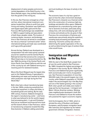 Causa Justa :: Just Cause | 17
displacement of native peoples and environ-
mental degradation of the Gold Country in the
Sierra Nevada region, they profited handsomely
from the growth of the mining era.
In this era, San Francisco emerged as a finan-
cial hub, where international investment com-
panies located their offices to profit from gold
mining and trading. Quicksilver was California’s
next largest export after gold and the San
Francisco Mining Exchange was established
in 1862 to support trading and speculation
of both these valuable metals. The location of
numerous banks, insurance, and brokerage
firms in San Francisco all served to consolidate
her role as a financial “command center” where
international banking and trade was coordinated
and huge profits generated.3
Across the bay, Oakland was developed as a
transportation hub with initial activity centered
around her waterfront and the Central Pacific
Railroad terminal that served as the company’s
West Coast stop on its transcontinental line. By
late 1869 the joining of the Central Pacific and
Union Pacific lines linked California with the rest
of the country by rail, with Oakland serving as a
receiving point for westward travelers.
Moore Dry Dock Shipyard was the largest ship-
yard on the Oakland Estuary. It specialized in
shipbuilding and repair and reached its heyday
when production was high during the First
World War.5
Both cities had a robust manufacturing base
in the late 1800s, producing everything from
mechanical equipment, to ships and boats, to
household goods and clothing. By the early
20th century, however, Oakland emerged as
the region’s manufacturing center — and home
to what was believed to be the world’s largest
food processing plant, J. Lusk and Company.6
And just as investment and financial firms locat-
ed their branch offices in San Francisco, nation-
al manufacturing companies located their Bay
Area factories in Oakland, adding automobile
and truck building to the base of activity in the
1900s.
The economic base of a city has a great im-
pact on how the urban environment develops.
San Francisco’s character as a financial center
led to the construction of numerous high-rise
buildings and plentiful office space. Oakland’s
development as a manufacturing center gave
rise to factories of all sizes, particularly along
railway lines, with some developing right next
to homes and schools as the city grew. In San
Francisco the concentration of factories and
warehouses was primarily along the waterfront,
including food processing and apparel man-
ufacturing.7
Economic activity was critical in
determining the spatial organization of the city,
as well as determining the type of workers these
cities would house.
Immigration and Migration
to the Bay Area
With the start of the Gold Rush, people from
all over the world rushed to San Francisco.
By 1880 it boasted the highest percentage of
immigrants in the country. By the 1900s San
Francisco and Oakland had grown significantly,
both economically and in terms of population
size. San Francisco’s population of more than
350,000 made it the seventh largest city in the
country, while Oakland’s population of 150,000
made it the second largest city in the Bay Area
and one of the fastest growing in the country.8
Both cities’ growth and vitality were fueled in
large part by two key groups — immigrant and
Black / African American workers. Working-
class neighborhoods developed in both San
Francisco and Oakland to house the workers
who powered the region’s economic engines.
Until the Immigration Act of 1924, which re-
stricted the entry of Southern and Eastern
Europeans, early European immigration faced
little restriction and regulation by the federal
government. Chinese immigration, however,
 