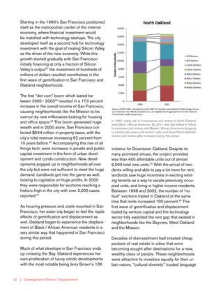 | Development Without Displacement22
Starting in the 1990’s San Francisco positioned
itself as the metropolitan center of the internet
economy, where financial investment would
be matched with technology startups. The city
developed itself as a second hub for technology
investment with the goal of rivaling Silicon Valley
as the driver of the new economy. While this
growth started gradually with San Francisco
initially financing at only a fraction of Silicon
Valley’s output27
the investment of hundreds of
millions of dollars resulted nonetheless in the
first wave of gentrification in San Francisco and
Oakland neighborhoods.
The first “dot com” boom which lasted be-
tween 2000 - 200328
resulted in a 17.3 percent
increase in the overall income of San Francisco,
causing neighborhoods like the Mission to be
overrun by new millionaires looking for housing
and office space.29
This boom generated huge
wealth and in 2000 alone, San Francisco col-
lected $544 million in property taxes, with the
city’s total revenue increasing 62 percent from
10 years before.30
Accompanying this rise of all
things tech, were increases in private and public
capital investment in the form of urban devel-
opment and condo construction. New devel-
opments popped up in neighborhoods all over
the city but were not sufficient to meet the huge
demand. Landlords got into the game as well,
looking to capitalize on huge profits. In 2000
they were responsible for evictions reaching a
historic high in the city with over 2,000 cases
reported.31
As housing pressure and costs mounted in San
Francisco, her sister city began to feel the ripple
effects of gentrification and displacement as
well. Oakland began to experience the displace-
ment of Black / African American residents in a
very similar way that happened in San Francisco
during this period.
Much of what develops in San Francisco ends
up crossing the Bay. Oakland experiences her
own proliferation of luxury condo developments
with the most notable being Jerry Brown’s 10K
initiative for Downtown Oakland. Despite its
many promised virtues, the project provided
less than 400 affordable units out of almost
6,000 total new units.32
With the arrival of resi-
dents willing and able to pay a lot more for rent,
landlords saw huge incentives in evicting exist-
ing tenants as a way to vacate previously occu-
pied units, and bring in higher income residents.
Between 1998 and 2002, the number of “no
fault” evictions tripled in Oakland at the same
time that rents increased 100 percent.33
This
first wave of gentrification and displacement
fueled by venture capital and the technology
sector fully exploited the rent gap that existed in
neighborhoods like the Bayview, West Oakland
and the Mission.
Decades of disinvestment had created cheap
pockets of real estate in cities that were
becoming sought after destinations for a new,
wealthy class of people. These neighborhoods
were attractive to investors equally for their ur-
ban nature, “cultural diversity” (coded language
In 1990, nearly half of homeowners and renters in North Oakland
were Black / African American. By 2011, that half shifted to White
homeowners and renters, with Blacks / African Americans dropping
to a third of all owners and renters. Latino and Asian/Pacific Islander
owners and renters alike increased during this period.
 