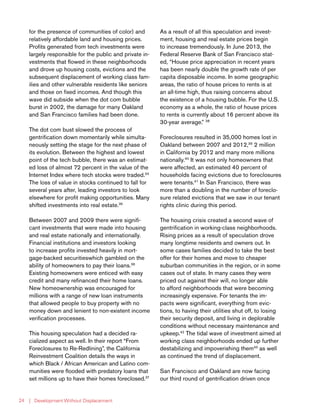 | Development Without Displacement24
for the presence of communities of color) and
relatively affordable land and housing prices.
Profits generated from tech investments were
largely responsible for the public and private in-
vestments that flowed in these neighborhoods
and drove up housing costs, evictions and the
subsequent displacement of working class fam-
ilies and other vulnerable residents like seniors
and those on fixed incomes. And though this
wave did subside when the dot com bubble
burst in 2002, the damage for many Oakland
and San Francisco families had been done.
The dot com bust slowed the process of
gentrification down momentarily while simulta-
neously setting the stage for the next phase of
its evolution. Between the highest and lowest
point of the tech bubble, there was an estimat-
ed loss of almost 72 percent in the value of the
Internet Index where tech stocks were traded.34
The loss of value in stocks continued to fall for
several years after, leading investors to look
elsewhere for profit making opportunities. Many
shifted investments into real estate.35
Between 2007 and 2009 there were signifi-
cant investments that were made into housing
and real estate nationally and internationally.
Financial institutions and investors looking
to increase profits invested heavily in mort-
gage-backed securitieswhich gambled on the
ability of homeowners to pay their loans.36
Existing homeowners were enticed with easy
credit and many refinanced their home loans.
New homeownership was encouraged for
millions with a range of new loan instruments
that allowed people to buy property with no
money down and lenient to non-existent income
verification processes.
This housing speculation had a decided ra-
cialized aspect as well. In their report “From
Foreclosures to Re-Redlining”, the California
Reinvestment Coalition details the ways in
which Black / African American and Latino com-
munities were flooded with predatory loans that
set millions up to have their homes foreclosed.37
As a result of all this speculation and invest-
ment, housing and real estate prices begin
to increase tremendously. In June 2013, the
Federal Reserve Bank of San Francisco stat-
ed, “House price appreciation in recent years
has been nearly double the growth rate of per
capita disposable income. In some geographic
areas, the ratio of house prices to rents is at
an all-time high, thus raising concerns about
the existence of a housing bubble. For the U.S.
economy as a whole, the ratio of house prices
to rents is currently about 16 percent above its
30-year average.” 38
Foreclosures resulted in 35,000 homes lost in
Oakland between 2007 and 2012,39
2 million
in California by 2012 and many more millions
nationally.40
It was not only homeowners that
were affected, an estimated 40 percent of
households facing evictions due to foreclosures
were tenants.41
In San Francisco, there was
more than a doubling in the number of foreclo-
sure related evictions that we saw in our tenant
rights clinic during this period.
The housing crisis created a second wave of
gentrification in working-class neighborhoods.
Rising prices as a result of speculation drove
many longtime residents and owners out. In
some cases families decided to take the best
offer for their homes and move to cheaper
suburban communities in the region, or in some
cases out of state. In many cases they were
priced out against their will, no longer able
to afford neighborhoods that were becoming
increasingly expensive. For tenants the im-
pacts were significant, everything from evic-
tions, to having their utilities shut off, to losing
their security deposit, and living in deplorable
conditions without necessary maintenance and
upkeep.42
The tidal wave of investment aimed at
working class neighborhoods ended up further
destabilizing and impoverishing them43
as well
as continued the trend of displacement.
San Francisco and Oakland are now facing
our third round of gentrification driven once
 