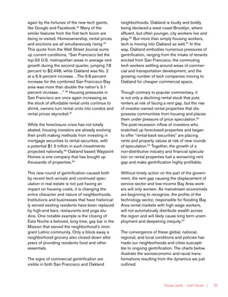 Causa Justa :: Just Cause | 25
again by the fortunes of the new tech giants,
like Google and Facebook.44
Many of the
similar features from the first tech boom are
being re-visited. Homeownership, rental prices
and evictions are all simultaneously rising.45
This quote from the Wall Street Journal sums
up current conditions, “San Francisco led the
top-50 U.S. metropolitan areas in average rent
growth during the second quarter, jumping 7.8
percent to $2,498, while Oakland was No. 2
at a 6.9 percent increase…The 6.8 percent
increase for the combined San Francisco Bay
area was more than double the nation’s 3.1
percent increase…” 46
Housing pressures in
San Francisco are once again increasing as
the stock of affordable rental units continue to
shrink, owners turn rental units into condos and
rental prices skyrocket.47
While the foreclosure crisis has not totally
abated, housing investors are already evolving
their profit making methods from investing in
mortgage securities to rental securities, with
a potential $1.5 trillion in such investments
projected nationally.48
Oakland based Waypoint
Homes is one company that has bought up
thousands of properties.49
This new round of gentrification caused both
by recent tech arrivals and continued spec-
ulation in real estate is not just having an
impact on housing costs, it is changing the
entire character and nature of neighborhoods.
Institutions and businesses that have historical-
ly served existing residents have been replaced
by high-end bars, restaurants and yoga stu-
dios. One notable example is the closing of
Esta Noche a beloved, long time, gay bar in the
Mission that served the neighborhood’s immi-
grant Latino community. Only a block away a
neighborhood grocery also closed down after
years of providing residents food and other
essentials.
The signs of commercial gentrification are
visible in both San Francisco and Oakland
neighborhoods. Oakland is loudly and boldly
being declared a west coast Brooklyn, where
affluent, but often younger, city workers live and
play.50
But more than simply housing workers,
tech is moving into Oakland as well.51
In this
way, Oakland embodies numerous pressures of
gentrification, ranging from the intake of tenants
evicted from San Francisco, the commuting
tech workers settling around areas of commer-
cial and transportation development, and the
growing number of tech companies moving to
Oakland for cheaper commercial space.
Though contrary to popular commentary, it
is not only a declining rental stock that puts
renters at risk of facing a rent gap, but the rise
of investor-owned rental properties that dis-
possess communities from housing and places
them under pressure of price speculation.52
The post-recession inflow of investors who
snatched up foreclosed properties and began
to offer “rental-back securities” are placing
rents and property values at risk of new rounds
of speculation.53
Together, the growth of a
non-distributive industry and financial specula-
tion on rental properties fuel a worsening rent
gap and make gentrification highly profitable.
Without timely action on the part of the govern-
ment, the rent gap causing the displacement of
service sector and low-income Bay Area work-
ers will only worsen. As mainstream economists
are beginning to recognize, the profits of the
technology sector, responsible for flooding Bay
Area rental markets with high wage workers,
will not automatically distribute wealth across
the region and will likely cause long term unem-
ployment and deepening inequity.54
The convergence of these global, national,
regional, and local conditions and policies has
made our neighborhoods and cities suscepti-
ble to ongoing gentrification. The charts below
illustrate the socioeconomic and racial trans-
formations resulting from the dynamics we just
outlined.
 