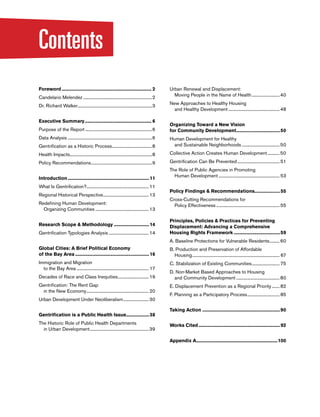 Contents
Foreword........................................................................... 2
Candelario Melendez...............................................................2
Dr. Richard Walker....................................................................3
Executive Summary........................................................ 6
Purpose of the Report.............................................................6
Data Analysis.............................................................................6
Gentrification as a Historic Process.....................................8
Health Impacts...........................................................................8
Policy Recommendations........................................................9
Introduction....................................................................11
What Is Gentrification?......................................................... 11
Regional Historical Perspective.......................................... 13
Redefining Human Development:
Organizing Communities................................................. 13
Research Scope & Methodology..............................14
Gentrification Typologies Analysis..................................... 14
Global Cities: A Brief Political Economy
of the Bay Area..............................................................16
Immigration and Migration
to the Bay Area.................................................................. 17
Decades of Race and Class Inequities............................. 19
Gentrification: The Rent Gap
in the New Economy......................................................... 20
Urban Development Under Neoliberalism........................30
Gentrification is a Public Health Issue...................38
The Historic Role of Public Health Departments
in Urban Development......................................................39
Urban Renewal and Displacement:
Moving People in the Name of Health..........................40
New Approaches to Healthy Housing
and Healthy Development...............................................48
Organizing Toward a New Vision
for Community Development.....................................50
Human Development for Healthy
and Sustainable Neighborhoods...................................50
Collective Action Creates Human Development............50
Gentrification Can Be Prevented....................................... 51
The Role of Public Agencies in Promoting
Human Development........................................................ 53
Policy Findings & Recommendations.....................55
Cross-Cutting Recommendations for
Policy Effectiveness.......................................................... 55
Principles, Policies & Practices for Preventing
Displacement: Advancing a Comprehensive
Housing Rights Framework.......................................59
A. Baseline Protections for Vulnerable Residents..........60
B. Production and Preservation of Affordable
Housing................................................................................ 67
C. Stabilization of Existing Communities.......................... 75
D. Non-Market Based Approaches to Housing
and Community Development........................................80
E. Displacement Prevention as a Regional Priority........ 82
F. Planning as a Participatory Process.............................. 85
Taking Action ................................................................90
Works Cited....................................................................92
Appendix A....................................................................100
 
