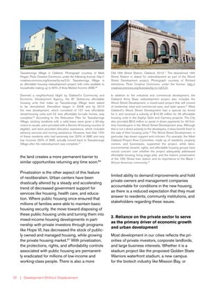 | Development Without Displacement32
the land creates a more permanent barrier to
similar opportunities returning any time soon.63
Privatization is the other aspect of this feature
of neoliberalism. Urban centers have been
drastically altered by a steady and accelerating
trend of decreased government support for
services like housing, health care, and educa-
tion. Where public housing once ensured that
millions of families were able to maintain basic
housing security, the move toward disposing of
these public housing units and turning them into
mixed-income housing developments in part-
nership with private investors through programs
like Hope VI, has decreased the stock of public-
ly owned and managed housing, while growing
the private housing market.67
With privatization,
the protections, rights, and affordability controls
associated with public housing are permanent-
ly eradicated for millions of low-income and
working-class people. There is also a more
limited ability to demand improvements and hold
private owners and management companies
accountable for conditions in the new housing,
as there is a reduced expectation that they must
answer to residents, community institutions, and
stakeholders regarding these issues.
2. Reliance on the private sector to serve
as the primary driver of economic growth
and urban development
Most development in our cities reflects the pri-
orities of private investors, corporate landlords,
and large business interests. Whether it is a
stadium project like the proposed Golden State
Warriors waterfront stadium, a new campus
for the biotech industry like Mission Bay, or
Tassafaronga Village in Oakland. Photograph courtesy of Mark
Hogan, Flickr Creative Commons, under the following license: http://
creativecommons.org/license/by-sa/2.0/. Tassafaronga Village is
an affordable housing redevelopment project with units available to
households making up to 60% of Area Median Income (AMI).68
Deemed a neighborhood blight by Oakland’s Community and
Economic Development Agency, the 87 Sixties-era affordable
housing units that make up Tassafaronga Village were slated
to be demolished. Demolition began in 2008 and by 2010
the new development, which consisted of 157 new affordable
rental-housing units and 22 new affordable for-sale homes, was
complete.69
According to the Relocation Plan for Tassafaronga
Village, existing residents with a valid lease were given a 90-day
notice to vacate, were provided with a Section 8 housing voucher (if
eligible), and were provided relocation assistance, which included
advisory services and moving assistance. However, less than 15%
of these residents who had extremely low (30% of AMI) and very
low incomes (50% of AMI), actually moved back to Tassafaronga
Village after the redevelopment was complete.70
Old 16th Street Station, Oakland, 2013.71
The abandoned 16th
Street Station is slated for redevelopment as part of the Wood
Street Development project. Photograph courtesy of Richard
Johnstone, Flickr Creative Commons, under the license: http://
creativecommons.org/licenses/by-nc-nd/2.0/.
In addition to the industrial and commercial development, the
Oakland Army Base redevelopment project also includes the
Wood Street Development, a mixed-used project that will consist
of residential, retail and commercial uses, and open space.72
West
Oakland’s Wood Street Development had a special tax levied
for it, and received a subsidy of $10.35 million for 36 affordable
housing units in the Zephyr Gate and Cannery projects. The City
also provided $5.6 million to assist in down payments for 40 first-
time homebuyers in the Wood Street Development area. Although
this is not a direct subsidy to the developers, it does benefit them in
the sale of their housing units.73
The Wood Street Development, in
particular, has drawn support and criticism. For example, the West
Oakland Project Area Committee, made up of residents, property
owners, and businesses, supported the project, while labor,
environmental, tenants’ rights, and affordable housing groups have
voiced concern over whether the project adequately addressed
affordable housing, living wage jobs, and the historic preservation
of the 16th Street train station and its importance to the Black /
African American community.74
 