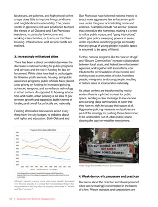 | Development Without Displacement34
boutiques, art galleries, and high-priced coffee
shops does little to improve living conditions
and neighborhood sustainability. The private
sector in general is not well positioned to meet
the needs of all Oakland and San Francisco
residents, in particular low-income and
working-class families, or to ensure that their
housing, infrastructure, and service needs are
realized.
3. Increasingly militarized cities
There has been a direct correlation between the
decrease in national funding for public programs
and services and the rise in funding for law en-
forcement. While cities have had to cut budgets
for libraries, youth services, housing, and public
assistance programs, public officials have placed
clear priority on funding for increased policing,
advanced weapons, and surveillance technology
in urban centers. As opposed to housing, educa-
tion, and health, urban policing is an area of gov-
ernment growth and expansion, both in terms of
funding and overall focus locally and nationally.
Policing dominates discussions about every-
thing from the city budget, to debates about
civil rights and education. Both Oakland and
San Francisco have followed national trends to
enact more aggressive law enforcement poli-
cies under the guise of controlling crime and
violence. Examples include “sit and lie” policies
that criminalize the homeless, making it a crime
to utilize public space, and “gang injunctions,”
which give police sweeping powers in areas
under injunction, redefining gangs so broadly
that any group of young people in public space
is assumed to be gang affiliated.
Further, national programs like the “war on drugs”
and “Secure Communities” increase collaboration
between local, state, and federal law enforcement
agencies, and together with local efforts, con-
tribute to the criminalization of low-income and
working-class communities of color, homeless
people, immigrants, and young people, resulting
in historic rates of incarceration nationally.
As urban centers are transformed by neolib-
eralism there is a pitched contest for public
space, sending a clear message to low-income
and working-class communities of color that
they have no right to occupy that space at all.
Aggressive policing measures and policies are
part of the strategy for pushing those determined
to be undesirable out of urban public space,
clearing the way for wealthier newcomers.
4. Weak democratic processes and practices
Decisions about the direction and development of
cities are increasingly concentrated in the hands
of a few. Private investors and corporations are
Although national property crime rates have steadily decreased
over the past decade, it is unclear that increased spending on law
enforcement has had any effect on property crime rates in Oakland
and San Francisco.78
Wells Fargo Shareholders Action, San Francisco
 