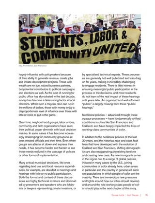 Causa Justa :: Just Cause | 35
hugely influential with policymakers because
of their ability to generate revenue, create jobs
and initiate development projects. Those with
wealth are not just valued business partners,
but potential contributors to political campaigns
and elections as well. As the cost of running for
public office has skyrocketed in the last decade,
money has become a determining factor in local
elections. When even a mayoral race can run in
the millions of dollars, those with money enjoy a
disproportionate level of influence over those with
little or none to put in the game.
Over time, neighborhood groups, labor unions,
community and faith organizations have seen
their political power diminish with local decision
makers. In some cases it has become increas-
ingly challenging for community groups to ac-
cess elected officials and their time. Even when
groups are able to sit down and express their
needs, it has become harder and harder to see
those needs realized in the passage of policies
or other forms of implementation.
Many critical municipal decisions, like ones
regarding land use and local resource expendi-
tures, for example, are decided in meetings and
hearings with little or no public participation.
Both the format and content of these discus-
sions are highly technical in nature and dominat-
ed by presenters and speakers who are lobby-
ists or lawyers representing private investors, or
by specialized technical experts. These process-
es are generally not well publicized and can drag
on for years, making it incredibly challenging
to engage residents. There is little interest in
ensuring meaningful public participation in the
process or the decisions, and most residents
do not learn of the real impact of these hearings
until years later. An organized and well-informed
“public” is largely missing from these “public
hearings.”
Neoliberal policies — advanced through these
opaque processes — have fundamentally shifted
conditions in cities like San Francisco and
Oakland, and have deeply impacted the lives of
working-class communities of color.
In addition to the neoliberal policies of the last
30 years, and the historical race and class fault
lines that have developed with the evolution of
Oakland and San Francisco, shifting demograph-
ics are also exaggerating preexisting tensions
and creating new ones. As new immigrants arrive
in the region due to a range of global policies,
initiated in many cases by the U.S., joining
communities of color already here, urban areas
in particular and the country in general will soon
see populations in which people of color are the
majority. There are tremendous new pressures
and fights around how our cities should develop
and around the role working-class people of col-
or should play in the next chapter of this story.
May First March, San Francisco
 