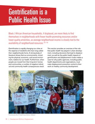 | Development Without Displacement38
Gentrification is a
Public Health Issue
Black / African American households, if displaced, are more likely to find
themselves in neighborhoods with fewer health-promoting resources and/or
lower quality amenities, as average neighborhood income is closely tied to the
availability of neighborhood resources.129, 130
Gentrification is rapidly changing our cities at
the expense of residents who have long called
their neighborhoods home. A strong body of
literature shows that our environments, includ-
ing the physical, economic, and social environ-
ment, matters for our health. Furthermore, when
people are moved from their long-term homes
and communities, a number of negative individ-
ual and community health consequences result.
This section provides an overview of the role
that public health has played in urban develop-
ment, including decisions that lead to displace-
ment, as well as the public health impacts of
gentrification and displacement. It also makes a
case for why public agencies, including public
health departments and organizations, must
make displacement prevention central to their
work on healthy community development.
Foreclosures Are A Health Issue Action, Oakland
 