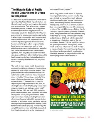 Causa Justa :: Just Cause | 39
The Historic Role of Public
Health Departments in Urban
Development
As discussed in previous sections, urban devel-
opment policy has critically impacted urban res-
idents through positive and negative changes in
their environments. Even when these changes
have been positive, however, the policy-driven
transformation of urban neighborhoods has
repeatedly resulted in displacement without im-
provements for existing communities, particular-
ly when these communities were predominantly
low-income residents and people of color.79
A
number of public agencies at multiple levels
have driven change in urban neighborhoods.
Local government agencies, such as local
planning departments, redevelopment agencies,
and community and economic development
agencies, have played a particularly important
role. Less well known is the role that local public
health departments have historically played in
urban community development and neighbor-
hood change.
The work of many public health departments
emerged in relation to cities and the conditions
created by rapid urban industrial growth. Early
public health officials worked to improve san-
itation and health conditions in new industrial
cities in the late 19th century, a period of time
when infectious diseases were the leading
cause of death.80
These efforts focused on
improving housing conditions for the poor, in-
cluding the tenement style housing where many
urban immigrants and factory workers lived.81
During the late 19th and early 20th centuries,
public health workers were involved in a number
of important social policy reforms that led to
improvements in health, including the creation
of minimum housing habitability standards, the
creation of workplace safety standards, and the
shifting of legal responsibility for housing condi-
tions from tenants to property owners.82
By the
early 20th century, many cities had designated
their health departments as the creators and
enforcers of housing codes.83
While early public health efforts to improve
housing conditions had positive results, they
were limited, as many of the newly adopted
housing codes focused on new construction
rather than existing housing and most were
inadequately enforced.84
As a result, substan-
dard housing conditions were still widespread
in cities of the mid-20th century. Rather than fo-
cusing on improving existing housing, however,
public and government attitude toward housing
had shifted to viewing entire neighborhoods
and districts as “blighted,” with the potential
to spread and infect other parts of the city
much like a disease.85
By the mid-20th century,
the growing consensus among many public
health and urban reformers was that, in order
to improve health, the worst housing should be
demolished and replaced with new housing.
This belief was one of the justifications for the
federal program of “urban renewal.”86
Art by Dignidad Rebelde
 