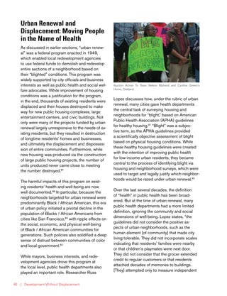 | Development Without Displacement40
Urban Renewal and
Displacement: Moving People
in the Name of Health
As discussed in earlier sections, “urban renew-
al” was a federal program enacted in 1949,
which enabled local redevelopment agencies
to use federal funds to demolish and redevelop
entire sections of a neighborhood based on
their “blighted” conditions. This program was
widely supported by city officials and business
interests as well as public health and social wel-
fare advocates. While improvement of housing
conditions was a justification for the program,
in the end, thousands of existing residents were
displaced and their houses destroyed to make
way for new public housing complexes, large
entertainment centers, and civic buildings. Not
only were many of the projects funded by urban
renewal largely unresponsive to the needs of ex-
isting residents, but they resulted in destruction
of longtime residents’ homes and businesses,
and ultimately the displacement and disposses-
sion of entire communities. Furthermore, while
new housing was produced via the construction
of large public housing projects, the number of
units produced never came close to meeting
the number destroyed.87
The harmful impacts of this program on exist-
ing residents’ health and well-being are now
well documented.88
In particular, because the
neighborhoods targeted for urban renewal were
predominantly Black / African American, this era
of urban policy initiated a pivotal decline in the
population of Blacks / African Americans from
cities like San Francisco,89
with ripple effects on
the social, economic, and physical well-being
of Black / African American communities for
generations. Such policies also solidified a deep
sense of distrust between communities of color
and local government.90
While mayors, business interests, and rede-
velopment agencies drove this program at
the local level, public health departments also
played an important role. Researcher Russ
Lopez discusses how, under the rubric of urban
renewal, many cities gave health departments
the central task of surveying housing and
neighborhoods for “blight,” based on American
Public Health Association (APHA) guidelines
for healthy housing.91
“Blight” was a subjec-
tive term, so the APHA guidelines provided
a scientifically objective assessment of blight
based on physical housing conditions. While
these healthy housing guidelines were created
with the intention of improving public health
for low-income urban residents, they became
central to the process of identifying blight via
housing and neighborhood surveys, which were
used to target and legally justify which neighbor-
hoods would be razed under urban renewal.92
Over the last several decades, the definition
of “health” in public health has been broad-
ened. But at the time of urban renewal, many
public health departments had a more limited
definition, ignoring the community and social
dimensions of well-being. Lopez states, “the
guidelines did not consider the positive as-
pects of urban neighborhoods, such as the
human element [of community] that made city
living tolerable. They did not incorporate scales
indicating that residents’ families were nearby
or that children’s playmates were next door.
They did not consider that the grocer extended
credit to regular customers or that residents
attached decades of memories to buildings.
[They] attempted only to measure independent
Auction Action To Save Nelson Myhand and Cynthia Green’s
Home, Oakland
 