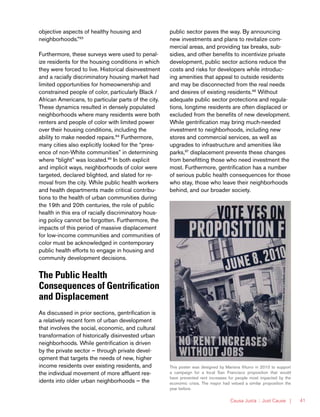 Causa Justa :: Just Cause | 41
objective aspects of healthy housing and
neighborhoods.”93
Furthermore, these surveys were used to penal-
ize residents for the housing conditions in which
they were forced to live. Historical disinvestment
and a racially discriminatory housing market had
limited opportunities for homeownership and
constrained people of color, particularly Black /
African Americans, to particular parts of the city.
These dynamics resulted in densely populated
neighborhoods where many residents were both
renters and people of color with limited power
over their housing conditions, including the
ability to make needed repairs.94
Furthermore,
many cities also explicitly looked for the “pres-
ence of non-White communities” in determining
where “blight” was located.95
In both explicit
and implicit ways, neighborhoods of color were
targeted, declared blighted, and slated for re-
moval from the city. While public health workers
and health departments made critical contribu-
tions to the health of urban communities during
the 19th and 20th centuries, the role of public
health in this era of racially discriminatory hous-
ing policy cannot be forgotten. Furthermore, the
impacts of this period of massive displacement
for low-income communities and communities of
color must be acknowledged in contemporary
public health efforts to engage in housing and
community development decisions.
The Public Health
Consequences of Gentrification
and Displacement
As discussed in prior sections, gentrification is
a relatively recent form of urban development
that involves the social, economic, and cultural
transformation of historically disinvested urban
neighborhoods. While gentrification is driven
by the private sector — through private devel-
opment that targets the needs of new, higher
income residents over existing residents, and
the individual movement of more affluent res-
idents into older urban neighborhoods — the
public sector paves the way. By announcing
new investments and plans to revitalize com-
mercial areas, and providing tax breaks, sub-
sidies, and other benefits to incentivize private
development, public sector actions reduce the
costs and risks for developers while introduc-
ing amenities that appeal to outside residents
and may be disconnected from the real needs
and desires of existing residents.96
Without
adequate public sector protections and regula-
tions, longtime residents are often displaced or
excluded from the benefits of new development.
While gentrification may bring much-needed
investment to neighborhoods, including new
stores and commercial services, as well as
upgrades to infrastructure and amenities like
parks,97
displacement prevents these changes
from benefitting those who need investment the
most. Furthermore, gentrification has a number
of serious public health consequences for those
who stay, those who leave their neighborhoods
behind, and our broader society.
This poster was designed by Mariana Viturro in 2010 to support
a campaign for a local San Francisco proposition that would
have prevented rent increases for people most impacted by the
economic crisis. The mayor had vetoed a similar proposition the
year before.
 