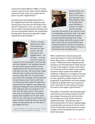 Causa Justa :: Just Cause | 43
Gerthina Harris has
been a member of
CJJC for four years
and has lived in her
West Oakland home
for the past seven
years. Gerthina is
a senior on a fixed
income and pays
more than 50 percent of her income on rent,
a considerable rent burden. Due to the high
cost of rent, Gerthina has less to spend
on other essential expenses and is often
forced to decide which bills to pay on time
each month. Not only does Gerthina face
a financial hardship, but also an emotional
and physical one, as the stress of living on a
fixed income can be highly taxing.
“There’s a woman...
that lives just north
of the University
and she’s an older
woman who has
long lived in this
neighborhood — 40,
50 years — and she
owns her house be-
cause her mom had bought it 40 years ago
and she inherited it. Her neighbors around
her have slowly been pushed out of her
neighborhood. And her good friend who
lives right next door, she would have coffee
with her every morning. And she loved it…
It was a stress relief. It’s an emotional tie
you make with somebody. And one day the
woman became very ill and couldn’t get
out of bed and didn’t make the coffee that
morning and her neighbor was calling and
calling and calling her and couldn’t find her.
[The neighbor] went and knocked on her
door and was able to get in. The woman
was close to a diabetic coma. And that is
exactly what neighbors do for each other.
And so if you lose that you lose health, you
lose emotional well-being and you lose that
safety net that people rely on to be able to
live healthy full lives.”
— Paulina Gonzalez, Former Executive Director, Strategic
Actions for a Just Economy (SAJE), Los Angeles
When residents face rising housing costs,
some may choose to move in with friends or
family, share rooms, or subdivide units to save
money.104
While shared and intergenerational
housing is not inherently bad for health and can
increase social support, moving in with others
out of financial need can lead to overcrowding,
a situation which compromises health and
well-being.105
Based on our analysis of housing
conditions and gentrification in San Francisco,
we saw a general correlation between the
progression of gentrification and overcrowding
(measured as greater than one occupant per
room), with rates of overcrowding increasing
from early to late stages of gentrification.106
This pattern is illustrated in the following graph,
which shows overcrowding (measured as the
percentage of housing units with more than
one occupant per room) by San Francisco
neighborhood type. Note that the drop in
overcrowding rates from late to ongoing stages
of gentrification may be due to the loss of low-
income households and simultaneous increase
in higher income households who are able to
afford more space.
notices from Owner Move-In (OMI), a no-fault
cause for eviction that is often used to displace
tenants and raise rents, at an annual rate far
above any other neighborhood.102
As fixed income and elderly homeowners in
the neighborhood cope with rising taxes and
housing costs, they may face the threat of fore-
closure. Foreclosure, in turn, can result in major
loss of wealth, increased stress and anxiety, and
can force foreclosed residents into substandard
housing where they may be exposed to health
hazards like mold and pests.103
 