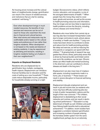 Causa Justa :: Just Cause | 45
Even when development brings in much
needed resources, the benefits of new
services and resources can be out of
reach for those who need them the most
due to financial and cultural barriers.
New retail stores and restaurants may be
unaffordable and/or based on the cultural
tastes and preferences of new rather than
longtime residents. When development
is not based on the needs and desires of
existing residents, it may be experienced
as alienating and exclusive, resulting in
longtime residents feeling out of place in
their own neighborhood.108
Homes For All National Campaign Launch, Oakland
budget. Socioeconomic status, which reflects
income, education, and occupation, is one of
the strongest determinants of health.110
When
people have the money they need to cover
basic goods and services, as well as the access
to health-promoting resources and information,
they live longer and are less likely to experience
health problems across the lifecycle, including
chronic disease and mental illness.111
Residents who move farther from central city ar-
eas may also face increased transportation costs
due to longer commutes to work, school, places
of worship, or health care facilities.112
Long com-
mutes have been shown to contribute to stress
and reduce time for health-promoting activities
like sleep and exercise, as well as reducing the
time parents or caregivers can spend with their
children.113
A growing body of research has sug-
gested that chronic stress, particularly stress that
is driven by financial burden and limited control
over one’s life conditions, can be toxic. Chronic
stress can effect health and mental functioning
in the short term, and can contribute to chronic
disease and death in the long term.114
Displacement can also mean loss of irreplace-
able assets, including investments made in a
home, job, or business.115
These losses can
result in severe disruption to financial well-being
and stability.
Displacement disrupts employment and can
result in job and income loss, as residents who
move may have difficulty sustaining jobs due
to lack of public transportation options and the
length of their new commute.116
For children,
displacement is destabilizing to their social
networks and routines, and can result in declin-
ing school performance.117
Education is a key
determinant of health as well. Children and youth
have lifelong health benefits tied to educational
achievement.118
In addition, recent studies have
suggested a correlation between gentrification
and increasing numbers of people entering
the homeless shelter system from the same
neighborhood, perhaps due to an extremely
As housing prices increase and the cultural
fabric of neighborhoods change, gentrification
can result in the closure of needed services
and institutions that are vital for existing
residents’ well-being.107
Impacts on Displaced Residents
Residents who are displaced due to
gentrification face multiple, overlapping
health impacts. Displacement can introduce
financial hardship due to relocation and the
costs of setting up a new household.109
These
costs reduce disposable income, particularly
for households already surviving on a tight
 