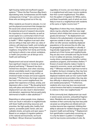 | Development Without Displacement46
tight housing market and insufficient support
systems.119
Given the San Francisco Bay Area’s
skyrocketing rents, homelessness and the health
consequences it brings120
are a serious risk for
those who are being priced out of the city.
When residents are forced to relocate, it is not
just the physical environment that changes but
the social and cultural environment as well.
A substantial amount of research documents
the importance of social networks, as well as
social capital (or a community’s level of trust
and cooperation), for individual and communi-
ty health.121
When neighbors trust each other
and are willing to help each other out, rates of
violence, self-rated poor health, and mortality go
down.122
On the flipside, having fewer trusted
neighbors, living farther from family and friends,
and having to attend a new school, workplace,
or health care provider can all disrupt one’s
health and well-being.123
Displacement and social network disruption
have significant impacts on mental as well as
physical well-being.124
Research has docu-
mented how relocation, even when voluntary,
almost unavoidably results in psychological
distress and can increase family conflict, as
emotional needs increase and social supports
decrease.125
Furthermore, the longer someone
has lived in their current neighborhood, the
greater their experience of stress, anxiety, and
depression after a move.126
By disrupting famil-
iarity with place and attachment to community,
displacement can also result in disorientation
and alienation, experiences that are particularly
detrimental to health in older adulthood.127
Depending on where people move, displace-
ment can result in relocation to neighborhoods
with fewer health-promoting resources and
amenities, like high quality jobs, healthy food
options, accessible public transit, safe and
walkable streets, and parks and open space.128
Based on an analysis of migration patterns
at the national and local levels, we found
that Black / African American households,
regardless of income, are more likely to end up
in a neighborhood with lower income residents
than their current neighborhood. This differs
from the pattern of migration for White, Latino,
and Asian households, each of which are more
likely to move to a neighborhood with residents
at the same or higher income level.129
Regardless of where they move, displaced res-
idents may be unfamiliar with their new neigh-
borhood, which inhibits their access to needed
goods and services.131
As displacement con-
tributes to the suburbanization of poverty, public
agencies outside of urban city centers may
either not offer services needed by displaced
populations or the services they do offer may
be geographically inaccessible or culturally or
linguistically inappropriate.132
When people are
pushed out of their homes and neighborhoods,
they are also more vulnerable and may be forced
to turn to safety net services, including com-
munity clinics, unemployment benefits, nutrition
assistance programs, and homeless shelters.133
Erosion of social networks makes it harder to
respond to economic, social, and health hard-
ship.134
Whereas residents might have turned to
a neighbor during an emergency, they may have
few alternatives in their new neighborhood. As
displaced residents seek out new routine health
care and social service providers, they may also
face difficulty in obtaining their medical records
and needed prescriptions.135
Furthermore,
residents who move may face new social and
cultural tensions that lead to increased exposure
to violence in their new neighborhoods.136
At the community level, displacement can result
in severe social, economic, and political fragmen-
tation. Residents who are dispersed from other
members of their community may have less politi-
cal power as voting blocs are diluted and com-
munities become less organized, inhibiting their
ability to advocate for needed changes to ensure
long-term health and well-being.137
Displacement
from gentrification is particularly concerning, as
it is only the latest in a pattern in of displace-
ment for low-income communities of color. As
 