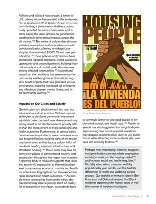 Causa Justa :: Just Cause | 47
Fullilove and Wallace have argued, a series of
U.S. urban policies has resulted in the systematic
“serial displacement” of Black / African American
communities, a phenomenon that has continu-
ously uprooted the same communities and, in
some cases the same families, for generations,
creating multi-generational impacts across the
life course.138
The series of policies they discuss
includes segregation, redlining, urban renewal,
deindustrialization, planned shrinkage/cata-
strophic disinvestment, HOPE VI, and now gen-
trification.139
These policies and practices have
introduced repeated stressors, limited access to
opportunity and created barriers to building finan-
cial security, social capital, and political power
among affected communities. This continued
assault on the conditions that are necessary for
community well-being has led to multiple, neg-
ative health impacts that have persisted across
generations, including increased risk of chronic
and infectious disease, mental illness, and in-
tra-community violence.140
Impacts on Our Cities and Society
Gentrification and displacement also cost our
cities and society as a whole. Without regional
strategies to distribute community investment
equitably based on need, new development may
simply result in the displacement of poverty rath-
er than the improvement of living conditions and
health outcomes. Furthermore, as central cities
become less hospitable to low-income residents
due to gentrification, outlying parts of the region
may be strained as they face a sudden influx of
residents needing services, infrastructure, and
affordable housing.141
These areas may also be-
come new places of concentrated poverty, and
segregation throughout the region may increase.
A growing body of research suggests that racial
and economic segregation at the metropolitan
level compromises economic mobility and health
for individuals. Segregation can also exacerbate
racial disparities in health outcomes.142
As peo-
ple move farther away from central cities, dis-
placement may also negatively affect air quality
for all residents in the region, as residents have
to commute farther to get to old places of em-
ployment, school, and health care.143
Recent re-
search has also suggested that neighborhoods
experiencing new transit-oriented investment
may displace residents most likely to use public
transit while attracting more residents who own
cars and are likely to drive.144
FOR THE
¡Que paguen
los bancos
ladrones!
Foreclosure
is theft!
Causa Justa :: Just Cause l San Francisco 415.487.9203 l Oakland 510.763.5877 l info@cjjc.org l www.cjjc.org
PEOPLE’SPOSTERPROJECTajointdonationbyDesignActionCollectiveandInkworksPress.
Art by Design Action Collective
Perhaps most importantly, evidence suggests
that gentrification can exacerbate segregation
and discrimination in the housing market145
and increase social and health inequities.146
Mortality rates, which measure death by
population by year, can be used to illustrate
differences in health and wellbeing across
groups. Our analysis of mortality rates in San
Francisco and Oakland revealed that Black
residents experience the highest rates of mor-
tality across all neighborhood types.
 