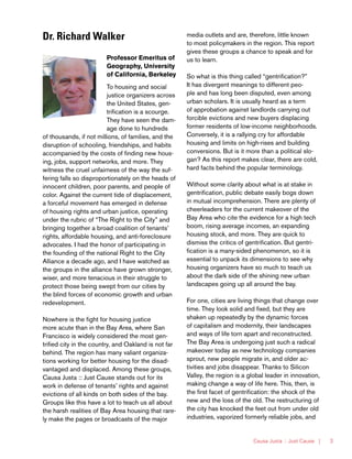 Causa Justa :: Just Cause | 3
Dr. Richard Walker
Professor Emeritus of
Geography, University
of California, Berkeley
To housing and social
justice organizers across
the United States, gen-
trification is a scourge.
They have seen the dam-
age done to hundreds
of thousands, if not millions, of families, and the
disruption of schooling, friendships, and habits
accompanied by the costs of finding new hous-
ing, jobs, support networks, and more. They
witness the cruel unfairness of the way the suf-
fering falls so disproportionately on the heads of
innocent children, poor parents, and people of
color. Against the current tide of displacement,
a forceful movement has emerged in defense
of housing rights and urban justice, operating
under the rubric of “The Right to the City” and
bringing together a broad coalition of tenants’
rights, affordable housing, and anti-foreclosure
advocates. I had the honor of participating in
the founding of the national Right to the City
Alliance a decade ago, and I have watched as
the groups in the alliance have grown stronger,
wiser, and more tenacious in their struggle to
protect those being swept from our cities by
the blind forces of economic growth and urban
redevelopment.
Nowhere is the fight for housing justice
more acute than in the Bay Area, where San
Francisco is widely considered the most gen-
trified city in the country, and Oakland is not far
behind. The region has many valiant organiza-
tions working for better housing for the disad-
vantaged and displaced. Among these groups,
Causa Justa :: Just Cause stands out for its
work in defense of tenants’ rights and against
evictions of all kinds on both sides of the bay.
Groups like this have a lot to teach us all about
the harsh realities of Bay Area housing that rare-
ly make the pages or broadcasts of the major
media outlets and are, therefore, little known
to most policymakers in the region. This report
gives these groups a chance to speak and for
us to learn.
So what is this thing called “gentrification?”
It has divergent meanings to different peo-
ple and has long been disputed, even among
urban scholars. It is usually heard as a term
of approbation against landlords carrying out
forcible evictions and new buyers displacing
former residents of low-income neighborhoods.
Conversely, it is a rallying cry for affordable
housing and limits on high-rises and building
conversions. But is it more than a political slo-
gan? As this report makes clear, there are cold,
hard facts behind the popular terminology.
Without some clarity about what is at stake in
gentrification, public debate easily bogs down
in mutual incomprehension. There are plenty of
cheerleaders for the current makeover of the
Bay Area who cite the evidence for a high tech
boom, rising average incomes, an expanding
housing stock, and more. They are quick to
dismiss the critics of gentrification. But gentri-
fication is a many-sided phenomenon, so it is
essential to unpack its dimensions to see why
housing organizers have so much to teach us
about the dark side of the shining new urban
landscapes going up all around the bay.
For one, cities are living things that change over
time. They look solid and fixed, but they are
shaken up repeatedly by the dynamic forces
of capitalism and modernity, their landscapes
and ways of life torn apart and reconstructed.
The Bay Area is undergoing just such a radical
makeover today as new technology companies
sprout, new people migrate in, and older ac-
tivities and jobs disappear. Thanks to Silicon
Valley, the region is a global leader in innovation,
making change a way of life here. This, then, is
the first facet of gentrification: the shock of the
new and the loss of the old. The restructuring of
the city has knocked the feet out from under old
industries, vaporized formerly reliable jobs, and
 