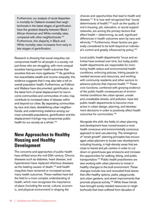 | Development Without Displacement48
Research is showing that social inequities can
compromise health for all people in a society, not
just those who are struggling, with more unequal
societies having poorer health outcomes than
societies that are more egalitarian.148
As gentrifica-
tion exacerbates wealth and income inequality, this
evidence suggests that it may also take a toll on
overall population health. Furthermore, as Fullilove
and Wallace have documented, gentrification, as
the latest form of serial displacement for low-in-
come communities and communities of color, may
contribute to increased rates of disease within
and beyond our cities. By separating communities
by race and class, destabilizing urban neighbor-
hoods, and undermining resilience among our
most vulnerable populations, gentrification and the
displacement it brings may compromise public
health for our society as a whole.149
New Approaches to Healthy
Housing and Healthy
Development
The concerns and approaches of public health
have shifted since the mid-20th century. Chronic
diseases such as diabetes, heart disease, and
hypertension have replaced infectious diseases
as the leading causes of death,150
and health
inequities have remained or increased across
many health outcomes. These realities have led
the field to a more complex understanding of
health, which now recognizes the importance
of place (including the social, cultural, econom-
ic, and physical environment) in shaping the
choices and opportunities that lead to health and
disease.151
It is now well recognized that “social
determinants of health,”152
such as the quality of
one’s housing, job, education, or social support
networks, are among the primary factors that
affect health — determining, as well, significant
differences in health outcomes seen by race and
ethnicity.153
Furthermore, these factors are gen-
erally considered to be both beyond an individu-
al’s control and greatly influenced by policy.154
Local public health departments’ focus and ac-
tivities have evolved over time, but today public
health departments are responsible for moni-
toring health status and environmental health
conditions, enforcing policies, linking people to
needed services and resources, and working
with community residents and other sectors to
advance policies that improve health.155
These
core functions, combined with growing evidence
of the public health consequences of environ-
mental conditions like urban sprawl, unsafe
and unwalkable streets, and pollution, have led
public health departments to become more
active in urban design, planning, and develop-
ment decisions in order to positively affect health
outcomes for communities.156
Alongside this shift, the fields of urban planning
and development have moved toward a more
health conscious and environmentally conscious
approach to land use planning. The emergence
of “smart growth” planning principles has encour-
aged urban planners to locate new development,
including housing, in high-density areas that are
close to transit and job centers in order to cut
down on greenhouse gas emissions and increase
the opportunities for walking, biking, and public
transportation.157
Public health practitioners are
also working with urban planners to invest in
healthy changes to the built environment. These
changes include new and renovated food stores
that offer healthy options, parks, playgrounds,
and urban gardens, and street improvements that
promote physical activity.158
While these trends
have brought sorely needed resources to neigh-
borhoods that have suffered from decades of
Furthermore, our analysis of racial disparities
in mortality for Oakland revealed that neigh-
borhoods in the latest stages of gentrification
have the greatest disparity between Black /
African American and White mortality rates,
compared with other neighborhoods.147
Furthermore, this disparity in Black and
White mortality rates increases from early to
late stages of gentrification.
 
