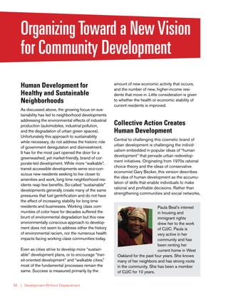 | Development Without Displacement50
OrganizingToward a NewVision
for Community Development
Human Development for
Healthy and Sustainable
Neighborhoods
As discussed above, the growing focus on sus-
tainability has led to neighborhood developments
addressing the environmental effects of industrial
production (automobiles, industrial pollution,
and the degradation of urban green spaces).
Unfortunately this approach to sustainability
while necessary, do not address the historic role
of government deregulation and disinvestment.
It has for the most part opened the door for a
greenwashed, yet market-friendly, brand of cor-
porate-led development. While more “walkable”,
transit accessible developments serve eco-con-
scious new residents seeking to live closer to
amenities and work, long time neighborhood res-
idents reap few benefits. So-called “sustainable”
developments generally create many of the same
pressures that fuel gentrification and do not have
the effect of increasing stability for long time
residents and businesses. Working class com-
munities of color have for decades suffered the
brunt of environmental degradation but this new
environmentally conscious approach to develop-
ment does not seem to address either the history
of environmental racism, nor the numerous health
impacts facing working class communities today.
Even as cities strive to develop more “sustain-
able” development plans, or to encourage “tran-
sit-oriented development” and “walkable cities,”
most of the fundamental processes remain the
same. Success is measured primarily by the
amount of new economic activity that occurs,
and the number of new, higher-income resi-
dents that move in. Little consideration is given
to whether the health or economic stability of
current residents is improved.
Collective Action Creates
Human Development
Central to challenging this cosmetic brand of
urban development is challenging the individ-
ualism embedded in popular ideas of “human
development” that pervade urban redevelop-
ment initiatives. Originating from 1970s rational
choice theory and the ideas of conservative
economist Gary Becker, this version describes
the idea of human development as the accumu-
lation of skills that enable individuals to make
rational and profitable decisions. Rather than
strengthening communities and social networks,
Paula Beal’s interest
in housing and
immigrant rights
drew her to the work
of CJJC. Paula is
very active in her
community and has
been renting her
current home in West
Oakland for the past four years. She knows
many of her neighbors and has strong roots
in the community. She has been a member
of CJJC for 10 years.
 