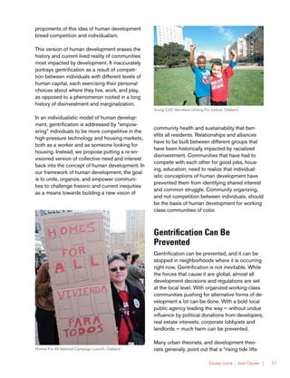 Causa Justa :: Just Cause | 51
Young CJJC Members Uniting For Justice, Oakland
Homes For All National Campaign Launch, Oakland
proponents of this idea of human development
breed competition and individualism.
This version of human development erases the
history and current lived reality of communities
most impacted by development. It inaccurately
portrays gentrification as a result of competi-
tion between individuals with different levels of
human capital, each exercising their personal
choices about where they live, work, and play,
as opposed to a phenomenon rooted in a long
history of disinvestment and marginalization.
In an individualistic model of human develop-
ment, gentrification is addressed by “empow-
ering” individuals to be more competitive in the
high-pressure technology and housing markets,
both as a worker and as someone looking for
housing. Instead, we propose putting a re-en-
visioned version of collective need and interest
back into the concept of human development. In
our framework of human development, the goal
is to unite, organize, and empower communi-
ties to challenge historic and current inequities
as a means towards building a new vision of
community health and sustainability that ben-
efits all residents. Relationships and alliances
have to be built between different groups that
have been historically impacted by racialized
disinvestment. Communities that have had to
compete with each other for good jobs, hous-
ing, education, need to realize that individual-
istic conceptions of human development have
prevented them from identifying shared interest
and common struggle. Community organizing,
and not competition between individuals, should
be the basis of human development for working
class communities of color.
Gentrification Can Be
Prevented
Gentrification can be prevented, and it can be
stopped in neighborhoods where it is occurring
right now. Gentrification is not inevitable. While
the forces that cause it are global, almost all
development decisions and regulations are set
at the local level. With organized working-class
communities pushing for alternative forms of de-
velopment a lot can be done. With a bold local
public agency leading the way — without undue
influence by political donations from developers,
real estate interests, corporate lobbyists and
landlords — much harm can be prevented.
Many urban theorists, and development theo-
rists generally, point out that a “rising tide lifts
 