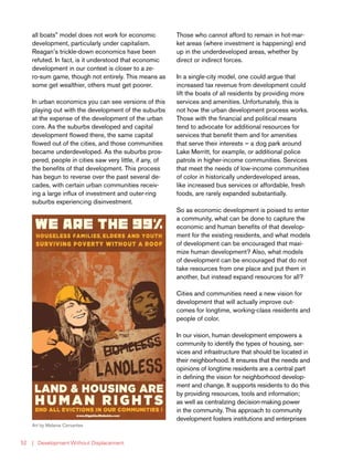 | Development Without Displacement52
all boats” model does not work for economic
development, particularly under capitalism.
Reagan’s trickle-down economics have been
refuted. In fact, is it understood that economic
development in our context is closer to a ze-
ro-sum game, though not entirely. This means as
some get wealthier, others must get poorer.
In urban economics you can see versions of this
playing out with the development of the suburbs
at the expense of the development of the urban
core. As the suburbs developed and capital
development flowed there, the same capital
flowed out of the cities, and those communities
became underdeveloped. As the suburbs pros-
pered, people in cities saw very little, if any, of
the benefits of that development. This process
has begun to reverse over the past several de-
cades, with certain urban communities receiv-
ing a large influx of investment and outer-ring
suburbs experiencing disinvestment.
Those who cannot afford to remain in hot-mar-
ket areas (where investment is happening) end
up in the underdeveloped areas, whether by
direct or indirect forces.
In a single-city model, one could argue that
increased tax revenue from development could
lift the boats of all residents by providing more
services and amenities. Unfortunately, this is
not how the urban development process works.
Those with the financial and political means
tend to advocate for additional resources for
services that benefit them and for amenities
that serve their interests — a dog park around
Lake Merritt, for example, or additional police
patrols in higher-income communities. Services
that meet the needs of low-income communities
of color in historically underdeveloped areas,
like increased bus services or affordable, fresh
foods, are rarely expanded substantially.
So as economic development is poised to enter
a community, what can be done to capture the
economic and human benefits of that develop-
ment for the existing residents, and what models
of development can be encouraged that maxi-
mize human development? Also, what models
of development can be encouraged that do not
take resources from one place and put them in
another, but instead expand resources for all?
Cities and communities need a new vision for
development that will actually improve out-
comes for longtime, working-class residents and
people of color.
In our vision, human development empowers a
community to identify the types of housing, ser-
vices and infrastructure that should be located in
their neighborhood. It ensures that the needs and
opinions of longtime residents are a central part
in defining the vision for neighborhood develop-
ment and change. It supports residents to do this
by providing resources, tools and information;
as well as centralizing decision-making power
in the community. This approach to community
development fosters institutions and enterprises
Art by Melanie Cervantes
 