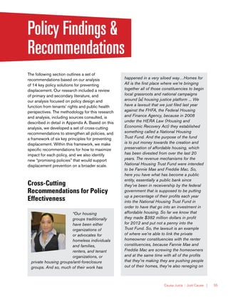 Causa Justa :: Just Cause | 55
Policy Findings &
Recommendations
The following section outlines a set of
recommendations based on our analysis
of 14 key policy solutions for preventing
displacement. Our research included a review
of primary and secondary literature, and
our analysis focused on policy design and
function from tenants’ rights and public health
perspectives. The methodology for this research
and analysis, including sources consulted, is
described in detail in Appendix A. Based on this
analysis, we developed a set of cross-cutting
recommendations to strengthen all policies, and
a framework of six key principles for preventing
displacement. Within this framework, we make
specific recommendations for how to maximize
impact for each policy, and we also identify
new “promising policies” that would support
displacement prevention on a broader scale.
Cross-Cutting
Recommendations for Policy
Effectiveness
“Our housing
groups traditionally
have been either
organizations of
or advocates for
homeless individuals
and families,
renters, and tenant
organizations, or
private housing groups/anti-foreclosure
groups. And so, much of their work has
happened in a very siloed way…Homes for
All is the first place where we’re bringing
together all of those constituencies to begin
local grassroots and national campaigns
around [a] housing justice platform ... We
have a lawsuit that we just filed last year
against the FHFA, the Federal Housing
and Finance Agency, because in 2008
under the HERA Law (Housing and
Economic Recovery Act) they established
something called a National Housing
Trust Fund. And the purpose of the fund
is to put money towards the creation and
preservation of affordable housing, which
has been divested from over the last 20
years. The revenue mechanisms for the
National Housing Trust Fund were intended
to be Fannie Mae and Freddie Mac. So,
here you have what has become a public
entity, essentially a public bank since
they’ve been in receivership by the federal
government that is supposed to be putting
up a percentage of their profits each year
into the National Housing Trust Fund in
order to have that go into an investment in
affordable housing. So far we know that
they made $382 million dollars in profit
for 2012 and put not a penny into the
Trust Fund. So, the lawsuit is an example
of where we’re able to link the private
homeowner constituencies with the renter
constituencies, because Fannie Mae and
Freddie Mac are screwing the homeowners
and at the same time with all of the profits
that they’re making they are pushing people
out of their homes, they’re also reneging on
 