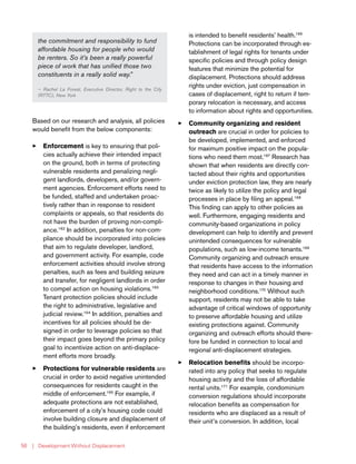 | Development Without Displacement56
the commitment and responsibility to fund
affordable housing for people who would
be renters. So it’s been a really powerful
piece of work that has unified those two
constituents in a really solid way.”
— Rachel La Forest, Executive Director, Right to the City
(RTTC), New York
Based on our research and analysis, all policies
would benefit from the below components:
33 Enforcement is key to ensuring that poli-
cies actually achieve their intended impact
on the ground, both in terms of protecting
vulnerable residents and penalizing negli-
gent landlords, developers, and/or govern-
ment agencies. Enforcement efforts need to
be funded, staffed and undertaken proac-
tively rather than in response to resident
complaints or appeals, so that residents do
not have the burden of proving non-compli-
ance.162
In addition, penalties for non-com-
pliance should be incorporated into policies
that aim to regulate developer, landlord,
and government activity. For example, code
enforcement activities should involve strong
penalties, such as fees and building seizure
and transfer, for negligent landlords in order
to compel action on housing violations.163
Tenant protection policies should include
the right to administrative, legislative and
judicial review.164
In addition, penalties and
incentives for all policies should be de-
signed in order to leverage policies so that
their impact goes beyond the primary policy
goal to incentivize action on anti-displace-
ment efforts more broadly.
33 Protections for vulnerable residents are
crucial in order to avoid negative unintended
consequences for residents caught in the
middle of enforcement.165
For example, if
adequate protections are not established,
enforcement of a city’s housing code could
involve building closure and displacement of
the building’s residents, even if enforcement
is intended to benefit residents’ health.166
Protections can be incorporated through es-
tablishment of legal rights for tenants under
specific policies and through policy design
features that minimize the potential for
displacement. Protections should address
rights under eviction, just compensation in
cases of displacement, right to return if tem-
porary relocation is necessary, and access
to information about rights and opportunities.
33 Community organizing and resident
outreach are crucial in order for policies to
be developed, implemented, and enforced
for maximum positive impact on the popula-
tions who need them most.167
Research has
shown that when residents are directly con-
tacted about their rights and opportunities
under eviction protection law, they are nearly
twice as likely to utilize the policy and legal
processes in place by filing an appeal.168
This finding can apply to other policies as
well. Furthermore, engaging residents and
community-based organizations in policy
development can help to identify and prevent
unintended consequences for vulnerable
populations, such as low-income tenants.169
Community organizing and outreach ensure
that residents have access to the information
they need and can act in a timely manner in
response to changes in their housing and
neighborhood conditions.170
Without such
support, residents may not be able to take
advantage of critical windows of opportunity
to preserve affordable housing and utilize
existing protections against. Community
organizing and outreach efforts should there-
fore be funded in connection to local and
regional anti-displacement strategies.
33 Relocation benefits should be incorpo-
rated into any policy that seeks to regulate
housing activity and the loss of affordable
rental units.171
For example, condominium
conversion regulations should incorporate
relocation benefits as compensation for
residents who are displaced as a result of
their unit’s conversion. In addition, local
 