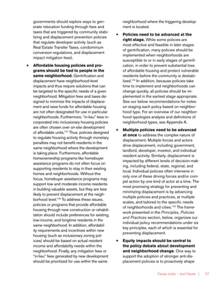 Causa Justa :: Just Cause | 57
governments should explore ways to gen-
erate relocation funding through fees and
taxes that are triggered by community stabi-
lizing and displacement prevention policies
that regulate developer activity (such as
Real Estate Transfer Taxes, condominium
conversion regulations, and displacement
impact mitigation fees).
33 Affordable housing policies and pro-
grams should be tied to people in the
same neighborhood. Gentrification and
displacement have neighborhood-level
impacts and thus require solutions that can
be targeted to the specific needs of a given
neighborhood. Mitigation fees and taxes de-
signed to minimize the impacts of displace-
ment and raise funds for affordable housing
are not often designated for use in particular
neighborhoods. Furthermore, “in-lieu” fees in-
corporated into inclusionary housing policies
are often chosen over on-site development
of affordable units,172
Thus, policies designed
to regulate housing activity through monetary
penalties may not benefit residents in the
same neighborhood where the development
is taking place. Furthermore, affordable
homeownership programs like homebuyer
assistance programs do not often focus on
supporting residents to stay in their existing
homes and neighborhoods. Without this
focus, homebuyer assistance programs may
support low and moderate income residents
in building valuable assets, but they are less
likely to prevent displacement at the neigh-
borhood level.173
To address these issues,
policies or programs that provide affordable
housing through new construction or rehabili-
tation should include preferences for existing,
low-income, and longtime residents in the
same neighborhood. In addition, affordabil-
ity requirements and incentives within new
housing (such as inclusionary zoning pol-
icies) should be based on actual resident
income and affordability needs within the
neighborhood. Finally, any mitigation fees or
“in-lieu” fees generated by new development
should be prioritized for use within the same
neighborhood where the triggering develop-
ment is located.
33 Policies need to be advanced at the
right stage. While some policies are
most effective and feasible in later stages
of gentrification, many policies should be
implemented when neighborhoods are
susceptible to or in early stages of gentrifi-
cation, in order to prevent substantial loss
of affordable housing and protect vulnerable
residents before the community is destabi-
lized.174
In addition, because policies take
time to implement and neighborhoods can
change quickly, all policies should be im-
plemented in the earliest stage appropriate.
See our below recommendations for notes
on staging each policy based on neighbor-
hood type. For an overview of our neighbor-
hood typologies analysis and definitions of
neighborhood types, see Appendix A.
33 Multiple policies need to be advanced
at once to address the complex nature of
displacement. Multiple forces and actors
drive displacement, including government,
landlord, developer, investor, and individual
resident activity. Similarly, displacement is
impacted by different levels of decision-mak-
ing, including federal, state, regional, and
local. Individual policies often intervene in
only one of these driving forces and/or com-
pel action by one kind of actor at a time. The
most promising strategy for preventing and
minimizing displacement is by advancing
multiple policies and practices, at multiple
scales, and tailored to the specific needs
of neighborhoods and cities.175
The frame-
work presented in the Principles, Policies
and Practices section, below, organizes our
individual policy recommendations under six
key principles, each of which is essential for
preventing displacement.
33 Equity impacts should be central to
the policy debate about development
and neighborhood change. One way to
support the adoption of stronger anti-dis-
placement policies is to proactively shape
 
