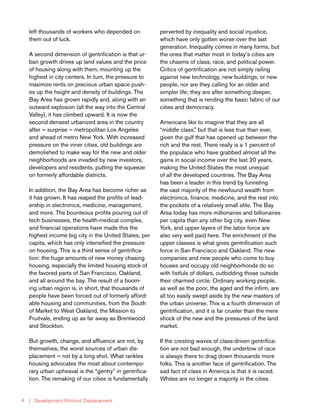 | Development Without Displacement4
left thousands of workers who depended on
them out of luck.
A second dimension of gentrification is that ur-
ban growth drives up land values and the price
of housing along with them, mounting up the
highest in city centers. In turn, the pressure to
maximize rents on precious urban space push-
es up the height and density of buildings. The
Bay Area has grown rapidly and, along with an
outward explosion (all the way into the Central
Valley), it has climbed upward. It is now the
second densest urbanized area in the country
after — surprise — metropolitan Los Angeles
and ahead of metro New York. With increased
pressure on the inner cities, old buildings are
demolished to make way for the new and older
neighborhoods are invaded by new investors,
developers and residents, putting the squeeze
on formerly affordable districts.
In addition, the Bay Area has become richer as
it has grown. It has reaped the profits of lead-
ership in electronics, medicine, management,
and more. The bounteous profits pouring out of
tech businesses, the health-medical complex,
and financial operations have made this the
highest income big city in the United States, per
capita, which has only intensified the pressure
on housing. This is a third sense of gentrifica-
tion: the huge amounts of new money chasing
housing, especially the limited housing stock of
the favored parts of San Francisco, Oakland,
and all around the bay. The result of a boom-
ing urban region is, in short, that thousands of
people have been forced out of formerly afford-
able housing and communities, from the South
of Market to West Oakland, the Mission to
Fruitvale, ending up as far away as Brentwood
and Stockton.
But growth, change, and affluence are not, by
themselves, the worst sources of urban dis-
placement — not by a long shot. What rankles
housing advocates the most about contempo-
rary urban upheaval is the “gentry” in gentrifica-
tion. The remaking of our cities is fundamentally
perverted by inequality and social injustice,
which have only gotten worse over the last
generation. Inequality comes in many forms, but
the ones that matter most in today’s cities are
the chasms of class, race, and political power.
Critics of gentrification are not simply railing
against new technology, new buildings, or new
people, nor are they calling for an older and
simpler life; they are after something deeper,
something that is rending the basic fabric of our
cities and democracy.
Americans like to imagine that they are all
“middle class,” but that is less true than ever,
given the gulf that has opened up between the
rich and the rest. There really is a 1 percent of
the populace who have grabbed almost all the
gains in social income over the last 20 years,
making the United States the most unequal
of all the developed countries. The Bay Area
has been a leader in this trend by funneling
the vast majority of the newfound wealth from
electronics, finance, medicine, and the rest into
the pockets of a relatively small elite. The Bay
Area today has more millionaires and billionaires
per capita than any other big city, even New
York, and upper layers of the labor force are
also very well paid here. The enrichment of the
upper classes is what gives gentrification such
force in San Francisco and Oakland. The new
companies and new people who come to buy
houses and occupy old neighborhoods do so
with fistfuls of dollars, outbidding those outside
their charmed circle. Ordinary working people,
as well as the poor, the aged and the infirm, are
all too easily swept aside by the new masters of
the urban universe. This is a fourth dimension of
gentrification, and it is far crueler than the mere
shock of the new and the pressures of the land
market.
If the cresting waves of class-driven gentrifica-
tion are not bad enough, the undertow of race
is always there to drag down thousands more
folks. This is another face of gentrification. The
sad fact of class in America is that it is raced.
Whites are no longer a majority in the cities
 